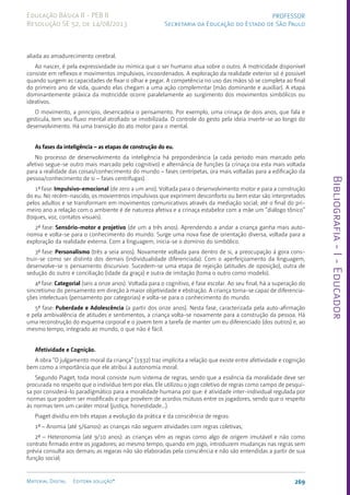Bibliografia
-
I
-
Educador
269
Material Digital Editora solução®
PROFESSOR
Secretaria da Educação do Estado de São Paulo
Educação Básica II - PEB II
Resolução SE 52, de 14/08/2013
aliada ao amadurecimento cerebral.
Ao nascer, é pela expressividade ou mímica que o ser humano atua sobre o outro. A motricidade disponível
consiste em reflexos e movimentos impulsivos, incoordenados. A exploração da realidade exterior só é possível
quando surgem as capacidades de fixar o olhar e pegar. A competência no uso das mãos só se completa ao final
do primeiro ano de vida, quando elas chegam a uma ação complemntar (mão dominante e auxiliar). A etapa
dominantemente práxica da motricidde ocorre paralelamente ao surgimento dos movimentos simbólicos ou
ideativos.
O movimento, a princípio, desencadeia o pensamento. Por exemplo, uma crinaça de dois anos, que fala e
gesticula, tem seu fluxo mental atrofiado se imobilizada. O controle do gesto pela ideia inverte-se ao longo do
desenvolvimento. Há uma transição do ato motor para o mental.
As fases da inteligência – as etapas de construção do eu.
No processo de desenvolvimento da inteligência há preponderância (a cada período mais marcado pelo
afetivo segue-se outro mais marcado pelo cognitivo) e alternância de funções (a crinaça ora esta mais voltada
para a realidade das coisas/conhecimento do mundo – fases centrípetas, ora mais voltadas para a edificação da
pessoa/conhecimento de si – fases centrífugas).
1ª fase: Impulsivo-emocional (de zero a um ano). Voltada para o desenvolvimento motor e para a construção
do eu. No recém-nascido, os moviemtnos impulsivos que exprimem desconforto ou bem estar são interpretados
pelos adultos e se transformam em movimentos comunicativos através da mediação social; até o final do pri-
meiro ano a relação com o ambiente é de natureza afetiva e a crinaça estabelce com a mãe um “diálogo tônico”
(toques, voz, contatos visuais).
2ª fase: Sensório-motor e projetivo (de um a três anos). Aprendendo a andar a criança ganha mais auto-
nomia e volta-se para o conhecimento do mundo. Surge uma nova fase de orientação diversa, voltada para a
exploração da realidade externa. Com a linguagem, inicia-se o domínio do simbólico.
3ª fase: Personalismo (três a seia anos). Novamente voltada para dentro de si, a preocupação á gora cons-
truir-se como ser distinto dos demais (individualidade diferenciada). Com o aperfeiçoamento da linguagem,
desenvolve-se o pensamento discursivo. Sucedem-se uma etapa de rejeição (atitudes de oposição), outra de
sedução do outro e conciliação (idade da graça) e outra de imitação (toma o outro como modelo).
4ª fase: Categorial (seis a onze anos). Voltada para o cognitivo, é fase escolar. Ao seu final, há a superação do
sincretismo do pensamento em direção à maior objetividade e ebstração. A criança torna-se capaz de diferencia-
ções intelectuais (pensamento por categorias) e volta-se para o conhecimento do mundo.
5ª fase: Puberdade e Adolescência (a partir dos onze anos). Nesta fase, caracterizada pela auto-afirmação
e pela ambivalência de atitudes e sentimentos, a criança volta-se novamente para a construção da pessoa. Há
uma reconstrução do esquema corporal e o jovem tem a tarefa de manter um eu diferenciado (dos outros) e, ao
mesmo tempo, integrado ao mundo, o que não é fácil.
Afetividade e Cognição.
A obra “O julgamento moral da criança” (1932) traz implícita a relação que existe entre afetividade e cognição
bem como a importância que ele atribui à autonomia moral.
Segundo Piaget, toda moral consiste num sistema de regras, sendo que a essência da moralidade deve ser
procurada no respeito que o indivíduo tem por elas. Ele utilizou o jogo coletivo de regras como campo de pesqui-
sa por considerá-lo paradigmático para a moralidade humana por que: é atividade inter-individual regulada por
normas que podem ser modificads e que provêem de acordos mútuos entre os jogadores, sendo que o respeito
às normas tem um caráter moral (justiça, honestidade...).
Piaget dividiu em três etapas a evolução da prática e da consciência de regras:
1ª – Anomia (até 5/6anos): as crianças não seguem atividades com regras coletivas;
2ª – Heteronomia (até 9/10 anos): as crianças vêm as regras como algo de origem imutável e não como
contrato firmado entre os jogadores; ao mesmo tempo, quando em jogo, introduzem mudanças nas regras sem
prévia consulta aos demais; as regaras não são elaboradas pela consciência e não são entendidas a partir de sua
função social;
 