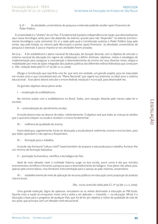 Legislação
27
Material Digital Editora solução®
PROFESSOR
Secretaria da Educação do Estado de São Paulo
Educação Básica II - PEB II
Resolução SE 52, de 14/08/2013
§ 2º - As atividades universitárias de pesquisa e extensão poderão receber apoio financeiro do
Poder Público.
A universidade é o “cérebro” de um País. É fundamental à própria independência da nação, que desenvolvamos
aqui nossa tecnolo­
gia, tanto para não depender do exterior, quanto para não “dispender” no exterior (conheci­
men­
to tecnológico custa caríssimo). Eis aí a razão pela qual a Constituição autoriza o Poder Pú­
blico (seja pela
União, seja pelo Estado, ou mesmo pelo Município) a prestar apoio finan­
ceiro às atividades universitárias de
pesquisa e extensão. E pouco importa se tais atividades forem privadas.
Art.214 - A lei estabelecerá o plano nacional de educação, de duração decenal, com o objetivo de articular o
sistema nacional de educação em regime de colaboração e definir diretrizes, objetivos, metas e estratégias de
implementação para assegurar a manutenção e desenvolvimento do ensino em seus diversos níveis, etapas e
modalidades por meio de ações integradas dos poderes públicos das diferentes esferas federativas que conduzam
a: Obs.: redação dada pela E.C.nº 59 (de 11.11.2009).
Obriga a Constituição que seja feita uma lei, que será, em verdade, um grande projeto, para ser executado
em muitos anos e que consubstanciará um “Plano Nacional”, que regerá nos próximos 10 (dez) anos o sistema
educacional.. Esse plano deverá articular o ensino fede­
ral, estadual e municipal, para desen­
volvê-los.
Os grandes objetivos desse plano serão:
I - erradicação do analfabetismo;
No mínimo acabar com o analfabetismo no Brasil. Todos, sem exceção, deverão pelo menos saber ler e
escrever.
II - universalização do atendimento escolar;
A escola deverá estar ao alcance de todos, indistintamente. O objeti­
vo será que todas as crianças (e adultos
que o queiram) este­
jam na escola e recebam o ensino fundamental.
III - melhoria da qualidade do ensino;
Outro ideal que, urgentemente, há de ser alcançado: a escola deverá, realmente, ensinar e ensinar bem, para
que todos aprendam e não apenas a freqüentem.
IV - formação para o trabalho;
A escola não fornecerá “cultura inútil”: haverá tam­
bém de preparar o educando para o trabalho, forne­
cer-lhe
um mínimo de forma­
ção laborativa.
V - promoção humanística, científica e tecnológi­
ca do País.
Ideal de mais elevado nível: a civilidade frater­
na surge na boa esco­
la, assim como é ela que ministra
ensinamentos científicos e fomenta a pes­
quisa para o desenvolvimento tecnológi­
co. Esse plano não zelará, pois,
apenas pelo ensino básico, mas fornecerá instrumen­
tação para o avanço ao polo máximo, universitário.
VI - estabelecimento de meta de aplicação de recursos públicos em educação como proporção do produto
interno bruto.
Obs.: inciso acrescido dada pela E.C.nº 59 (de 11.11.2009).
Uma grande evolução, digna de aplausos: vincularem-se as verbas destinadas à educação ao PIB bruto.
Quanto mais a nação se enriquecer, maior será a verba a ser aplicada — investida — na educação. Afinal, é a
educação a base para o progresso de qualquer País, que há de ter por objetivo o índice de qualidade de vida de
seu povo, que principia com um elevado nível educacional.
 