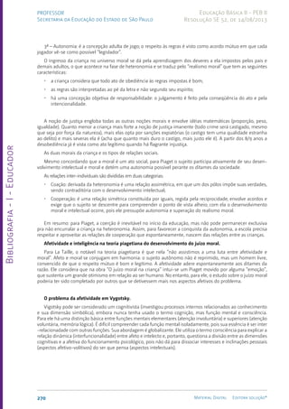 Bibliografia
-
I
-
Educador
270 Material Digital Editora solução®
PROFESSOR
Secretaria da Educação do Estado de São Paulo
Educação Básica II - PEB II
Resolução SE 52, de 14/08/2013
3ª – Autonomia: é a concepção adulta de jogo; o respeito às regras é visto como acordo mútuo em que cada
jogador vê-se como possível “legislador”.
O ingresso da criança no universo moral se dá pela aprendizagem dos deveres a ela impostos pelos pais e
demais adultos, o que acontece na fase de heteronomia e se traduz pelo “realismo moral” que tem as seguintes
características:
• a criança considera que todo ato de obediência às regras impostas é bom;
• as regras são interpretadas ao pé da letra e não segundo seu espírito;
• há uma concepção objetiva de responsabilidade: o julgamento é feito pela conseqüência do ato e pela
intencionalidade.
A noção de justiça engloba todas as outras noções morais e envolve idéias matemáticas (proporção, peso,
igualdade). Quanto menor a criança mais forte a noção de justiça imanente (todo crime será castigado, mesmo
que seja por força da natureza), mais elas opta por sanções expiatórias (o castigo tem uma qualidade estranha
ao delito) e mais severas ela é (acha que quanto mais duro o castigo, mais justo ele é). A partir dos 8/9 anos a
desobediência já é vista como ato legítimo quando há flagrante injustiça.
As duas morais da criança e os tipos de relações sociais.
Mesmo concordando que a moral é um ato social, para Piaget o sujeito participa ativamente de seu desen-
volvimento intelectual e moral e detém uma autonomia possível perante os ditames da sociedade.
As relações inter-individuais são divididas em duas categorias:
• Coação: derivada da heteronomia é uma relação assimétrica, em que um dos pólos impõe suas verdades,
sendo contraditória com o desenvolvimento intelectual;
• Cooperação: é uma relação simétrica constituída por iguais, regida pela reciprocidade; envolve acordos e
exige que o sujeito se descentre para compreender o ponto de vista alheio; com ela o desenvolvimento
moral e intelectual ocorre, pois ele pressupõe autonomia e superação do realismo moral.
Em resumo: para Piaget, a coerção é inevitável no início da educação, mas não pode permanecer exclusiva
pra não encurralar a criança na heteronomia. Assim, para favorecer a conquista da autonomia, a escola precisa
respeitar e aproveitar as relações de cooperação que espontaneamente, nascem das relações entre as crianças.
Afetividade e inteligência na teoria piagetiana do desenvolvimento do juízo moral.
Para La Taille, o notável na teoria piagetiana é que nela “não assistimos a uma luta entre afetividade e
moral”. Afeto e moral se conjugam em harmonia: o sujeito autônomo não é reprimido, mas um homem livre,
convencido de que o respeito mútuo é bom e legítimo. A afetividade adere espontaneamente aos ditames da
razão. Ele considera que na obra “O juízo moral na criança” intui-se um Piaget movido por alguma “emoção”,
que sustenta um grande otimismo em relação ao ser humano. No entanto, para ele, o estudo sobre o juízo moral
poderia ter sido completado por outros que se detivessem mais nos aspectos afetivos do problema.
O problema da afetividade em Vygotsky.
Vigotsky pode ser considerado um cognitivista (investigou processos internos relacionados ao conhecimento
e sua dimensão simbólica), embora nunca tenha usado o termo cognição, mas função mental e consciência.
Para ele há uma distinção básica entre funções mentais elementares (atenção involuntária) e superiores (atenção
voluntária, memória lógica). É difícil compreender cada função mental isoladamente, pois sua essência é ser inter
-relacionadade com outras funções. Sua abordagem é globalizante. Ele utiliza o termo consciência para explicar a
relação dinâmica (interfuncionalidade) entre afeto e intelecto e, portanto, questiona a divisão entre as dimensões
cognitivas e a afetiva do funcionamento psicológico, pois não dá para dissociar interesses e inclinações pessoais
(aspectos afetivo-volitivos) do ser que pensa (aspectos intelectuais).
 