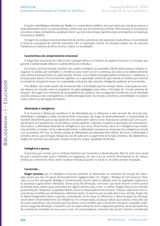 Bibliografia
-
I
-
Educador
272 Material Digital Editora solução®
PROFESSOR
Secretaria da Educação do Estado de São Paulo
Educação Básica II - PEB II
Resolução SE 52, de 14/08/2013
A opção metodológica adotada por Wallon é o materialismo dialético. Isso quer dizer que não dá pra pensar o
desenvolvimento como um processo linear, continuísta, que só caminha pra a frente. Pelo contrario, é um processo
com idas e vindas, contraditório, paradoxal. Assim, sua teoria da emoção é genética (para acompanhar as mudanças
funcionais) e dialética.
A origem da conduta emocional depende de centros subcorticais (de expressão involuntária e incontrolável)
e torna-se susceptível de controle voluntário com a maturação cortical. As emoções podem ser de natureza
hipotônica ou redutora do tônus (como a cólera e a ansiedade).
Características do comportamento emocional.
A longa fase emocional da infância tem correspondência na historia da espécie humana: é a emoção que
garante a solidariedade afetiva e a sobrevivência do indivíduo.
Da função social da emoção resultam seu caráter contagioso (a ansiedade infantil pode provocar irritação ou
angústia no adulto, por exemplo) e a tendência para nutrir-se com a presença do outro (uma platéia alimenta
uma chama emocional entre os participantes). Devido a seus efeitos desorganizadores anárquicos e explosivos, a
emoção pode reduzir o funcionamento cognitivo, se a capacidade cortical de ação mental ou motora para retomar
o controle da situação for baixa. Se a capacidade cortical dor alta, soluções inteligentes poderão ser encontradas.
Para Wallon não existe estado não emocional. Até a serenidade exprime emoção. Assim, a educação da emo-
ção deveria ser incluída entre os propósitos da ação pedagógica para evitar a formação do “circuito perverso de
emoção”: ela surge num momento de incompetência do sujeito e, não conseguindo transformar-se em atividade
racional, provoca mais incompetência. O efeito desorganizador da emoção concentra a sensibilidade no próprio
corpo e diminui a percepção do exterior.
Afetividade e inteligência.
O se humano é afetivo por excelência. É da afetividade que se diferencia a vida racional. No inicio da vida,
afetividade e inteligência estão sincreticamente misturadas. Ao longo do desenvolvimento, a reciprocidade se
mantém de tal forma que as aquisições de uma repercutem sobre a outra. A pessoa se constitui por uma suces-
são de fases com predomínio, ora do afetivo, ora do cognitivo. Cada fase incorpora as aquisições do nível anterior.
Para evoluir, a afetividade depende da inteligência e vice-versa. Dessa forma, não é só a inteligência que evolui,
mas também a emoção. Como o desenvolvimento, a afetividade incorpora as conquistas da inteligência e tende
a se racionalizar. Por isso, as formas adultas de afetividade são diferentes das infantis. No início a afetividade é
somática, tônica, pura emoção. Alarga seu raio de ação com o surgimento da função simbólica. Na adolescência,
exigências racionais são colocadas: respeito recíproco, justiça, igualdade de direitos.
Inteligência e pessoa.
O processo que começa com a simbiose fetal tem por horizonte e individualização. Não há nada mais social
do que o processo pelo qual o indivíduo se singulariza, em que o eu se constrói alimentando-se da cultura,
sendo que o destino humano, tanto no plano individual quanto no social, é uma obra sempre inacabada.
Concluindo...
Piaget escreveu que “a inteligência humana somente se desenvolve no indivíduo em função de intera-
ções sociais que são, em geral, demasiadamente negligenciadas.”1(1. Piaget, J. Biologie et Connaissance. Paris,
1967, p.314 (em português, Biologia e Conhecimento: ensaio sobre as relações entre as regulações orgânicas e
os processos cognoscitivos. Petrópolis, Vozes,1973) Tal afirmação, num livro cujo título resume o tema central
da obrado autor, talvez cause estranheza em alguns leitores, pois, como e notório, Piaget costuma ser criticado
justamente por “desprezar” o papeldos fatores sociais no desenvolvimento humano. Todavia, nada seria mais in-
justo do que acreditar que tal desprezo realmente existiu. O máximo que se pode dizer é que, de fato, Piaget não
se deteve longamente sobre a questão, contentando-se em situar as influências e determinações da interação
social sobre o desenvolvimento da inteligência. Em compensação, as poucas balizas que colocou nesta área são
de suma importância, não somente para sua teoria, como também para o tema.Para introduzir a questão, anali-
semos a seguinte afirmação: o homem é um ser essencialmente social, impossível, portanto, de ser pensado fora
do contexto da sociedade em que nasce e vive. Em outras palavras, o homem não social, o homem considerado
 