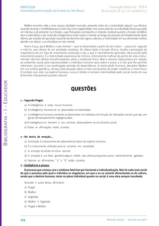 Bibliografia
-
I
-
Educador
274 Material Digital Editora solução®
PROFESSOR
Secretaria da Educação do Estado de São Paulo
Educação Básica II - PEB II
Resolução SE 52, de 14/08/2013
Wallon encontra nela a mais arcaica atividade muscular, presente antes de a motricidade adquirir sua eficácia,
atuando durante a imobilidade,que é vista não como negatividade, mas como sede de uma atividade tônica que pode
ser intensa; p.38 presente na emoção, cujas flutuações acompanha e modula, residual quando a função simbólica
vem a internalizar o ato motor.No antagonismo entre motor e mental, ao longo do processo de fortalecimento deste
último, por ocasião da aquisição crescente do domínio dos signos culturais, a motricidade em sua dimensão cinética
atende a se reduzir, a se virtualizar em ato mental.
Assim é que, para Wallon, o ato mental -- que se desenvolve a partir do ato motor -- passa em seguida
a inibi-lo, sem deixar de ser atividade corpórea. Do relevo dado à função tônica, resulta a percepção da
importância de um tipo de movimento associado a ela, e que é normalmente ignorado, obscurecido pelo
movimento práxico. É a motricidade expressiva da mímica, inteiramente ineficaz do ponto de vista instru-
mental: não tem efeitos transformadores sobre o ambiente físico. Mas o mesmo nãoacontece em relação
ao ambiente social: pela expressividade o indivíduo humano atua sobre o outro, e é isto que lhe permite
sobreviver, durante o seu prolongado período de dependência. A motricidade humana, descobre Wallon
em sua análise genética, começa pela atuação sobre o meio social,antes de poder modificar o meio físico.
O contato com este, na espécie humana, nunca é direto: é sempre intermediado pelo social, tanto em sua
dimensão interpessoal quanto cultural.
QUESTÕES
1 - Segundo Piaget,
a) A inteligência é inata no ser humano.
b) A inteligência humana só se desenvolve na motricidade.
c) a inteligência humana somente se desenvolve no indivíduo em função de interações sociais que são, em
geral, demasiadamente negligenciadas.
d) A inteligência no homem e nos animais desenvolvem-se no convívio social.
e) Todas as afirmações estão corretas.
2 - Na teoria da emoção....
a) A emoção é instrumento de sobrevivência típico da espécie humana.
b) É o instrumento utilizado para se conviver em sociedade.
c) A emoção só existe no reino animal.
d) A emoção é um fator genético:alguns bebês são calmos,enquanto outros extremamente agitados.
e) Apenas as afirmativas “ a” e “d” estão corretas.
3 - Inteligência e pessoa.
O processo que começa com a simbiose fetal tem por horizonte e individualização. Não há nada mais social
do que o processo pelo qual o indivíduo se singulariza, em que o eu se constrói alimentando-se da cultura,
sendo que o destino humano, tanto no plano individual quanto no social, é uma obra sempre inacabada.
Assinale o autor dessa afirmativa :
a) Piaget
b) Wallon
c) Vygotsky
d) Wallon e Vygotsky
e) Piaget e Wallon
 