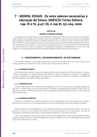 Bibliografia
-
I
-
Educador
276 Material Digital Editora solução®
PROFESSOR
Secretaria da Educação do Estado de São Paulo
Educação Básica II - PEB II
Resolução SE 52, de 14/08/2013
7 - MORIN, EDGAR. Os setes saberes necessários à
educação do futuro, UNESCO/ Cortez Editora,
cap. III e IV, p.47-78, e cap.VI, 93-104, 2000
CAPÍTULO III
ENSINAR A CONDIÇÃO HUMANA
Interrogar nossa condição humana implica questionar nossa posição no mundo. O humano continua esquar-
tejado, partido como pedaços de um quebra-cabeça ao qual falta uma peça. Estamos diante de um problema
epistemológico: é impossível conceber a unidade complexa do ser humano por meio de um pensamento disjun-
tivo e redutor. Para a educação para o futuro, é necessário promover grande remembramento dos conhecimen-
tos oriundos das ciências naturais, a fim de situar a condição humana no mundo dos conhecimentos derivados
das ciências humanas, colocar em evidência a multidimensionalidade e a complexidade humanas, bem como
integrar a contribuição inestimável das humanidades (filosofia, história, literatura, poesia, artes...)
1 - ENRAIZAMENTO / DESENRAIZAMENTO DO SER HUMANO
É primordial reconhecer nosso duplo enraizamento no cosmos e na esfera viva e, ao mesmo tempo, nosso
desenraizamento propriamente humano. Estamos pois, dentro e fora da natureza.
1.1.	A CONDIÇÃO CÓSMICA
Já não temos mais a idéia do Universo ordenado, perfeito e eterno. Atualmente, refletimos sobre um universo
nascido da irradiação, em devenir disperso, onde atuam, de modo complementar, concorrente e antagônico,
a ordem, a desord