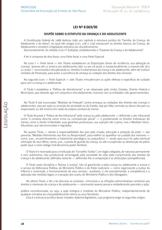 Legislação
28 Material Digital Editora solução®
PROFESSOR
Secretaria da Educação do Estado de São Paulo
Educação Básica II - PEB II
Resolução SE 52, de 14/08/2013
Lei nº 8.069/90
Dispõe sobre o Estatuto da Criança e do Adolescente
A Constituição Federal de 1988 dedicou todo um capítulo à estrutura jurídica da “Família, da Criança, do
Adolescente e do Idoso”, no qual três artigos (227, 228 e 229) estruturam os direitos básicos da Criança, do
Adolescente e cometem à legislação ordinária seu disciplinamento.
Decorrentemente, foi editada a Lei n° 8.069/90, estabelecendo o “Estatuto da Criança e do Adolescente”.
A lei é composta de dois livros: uma Parte Geral, e uma Parte Especial.
No Livro I — Parte Geral — três Títulos estabelecem as Disposições Gerais de incidência, sua aplicação às
crianças (pessoa até 12 anos) e aos adolescentes (dos 12 aos 18 anos), e, excepcionalmente, a maiores (de 18 a
21 anos) — enunciando e disciplinando os Direitos Fundamentais da criança e do adolescente, além de instituir
medidas de Prevenção, para evitar a ocorrência de ame­
aça ou violação dos direitos dos menores.
No segundo Livro — Parte Especial — sete Títulos minudenciam as ações efetivas e específicas de cuidado
para com a criança e o adolescente.
O Título I estabelece a “Política de Atendimento” a ser observada pela União, Estados, Distrito Federal e
Municípios, que deverão agir em conjunto e articuladamente, inclusive com as entidades não-governamentais.
No Título II são enunciadas “Medidas de Proteção” contra ameaças ou violações dos direitos das crianças e
adolescentes, seja por ação ou omissão da sociedade ou do Estado, seja por falta, omissão ou abuso dos pais ou
responsável, ou até mesmo em razão da própria conduta do menor.
O Título III prevê a “Prática de Ato Infracional” pela criança ou pelo adolescente — definindo o ato infracional
como “a conduta descrita como crime ou contravenção penal” — e proclamando os Direitos Individuais do
menor, como o direito à liberdade, suas garantias processuais, sua sujeição não à pena, mas a Medidas Sócio-
Educativas, que são enunciadas e reguladas.
No quarto Título — atenta à responsabilidade dos pais pela criação, educação e proteção da prole — são
previstas “Medidas Pertinentes aos Pais ou Responsável”, para melhor os aparelhar no cuidado dos menores —
como, p.ex., encaminhamento a tratamento psicológico ou psiquiátrico — senão para puni-lo, pela eventual
vitimação de seus filhos, como, p.ex., a perda de guarda da criança, ou até a suspensão ou destituição do pátrio
poder (que o novo Código Civil denomina poder familiar).
O Título V é reservado para a instituição do “Con­
selho Tutelar”, um órgão colegiado, de natureza permanente
e com autonomia, não jurisdicional, encarregado pela sociedade de zelar pelo cumprimento dos direitos da
criança e do adolescente, definidos nesta lei — definindo-lhe a composição e as atribuições (competências).
O Título sexto disciplina o “Acesso à Justiça”, não só garantindo a toda criança ou adolescente o acesso e
o serviço da Defensoria Pública, do Ministério Público e do Poder Judiciário — como organizando a Justiça da
Infância e Juventude, o funcionamento de seus serviços auxiliares, o rito procedimental, a competência e a
aplicação das medidas legais, e a atuação dos Juízes, do Ministério Público e dos Advogados.
No último Título, o VII, a lei descreve as condutas criminosas e as infrações administrativas contrários aos
direitos e interesses da criança e do adolescente — cominando severas penas e estabelecendo para eles a ação
pública incondicionada, ou seja, a ação enérgica e imediata do Ministério Público, independentemente de
qualquer iniciativa da criança/adolescente vítima ou seus familiares.
Essa é a estrutura jurídica desse inovador diploma legislativo, cujo programa exige os seguintes artigos:
 