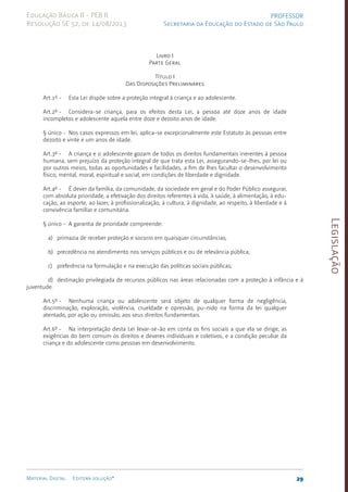 Legislação
29
Material Digital Editora solução®
PROFESSOR
Secretaria da Educação do Estado de São Paulo
Educação Básica II - PEB II
Resolução SE 52, de 14/08/2013
Livro I
Parte Geral
Título I
Das Disposições Preliminares
Art.1º - Esta Lei dispõe sobre a proteção integral à criança e ao adolescente.
Art.2º - Considera-se criança, para os efeitos desta Lei, a pessoa até doze anos de idade
incompletos e ado­
lescente aquela entre doze e dezoito anos de idade.
§ único - Nos casos expressos em lei, aplica-se excepcionalmente este Estatuto às pessoas entre
dezoito e vinte e um anos de idade.
Art.3º - A criança e o adolescente gozam de todos os direitos fundamentais inerentes à pessoa
humana, sem prejuízo da proteção integral de que trata esta Lei, asseguran­
do-se-lhes, por lei ou
por outros meios, todas as oportunidades e facilidades, a fim de lhes facultar o desenvolvimento
físico, men­
tal, moral, espiritual e social, em condições de liberdade e dignidade.
Art.4º - É dever da família, da comunidade, da sociedade em geral e do Poder Público assegurar,
com absoluta prioridade, a efetivação dos direitos referentes à vida, à saúde, à alimentação, à edu­
cação, ao esporte, ao lazer, à profissionalização, à cultura, à dignidade, ao respeito, à liberdade e à
convivência familiar e comuni­
tá­
ria.
§ único - A garantia de prioridade compreende:
a) primazia de receber proteção e socorro em qua­
isquer cir­
cuns­
tân­
cias;
b) precedência no atendimento nos serviços públicos e ou de relevân­
cia pública;
c) preferência na formulação e na execução das políticas sociais públi­
cas;
d) destinação privilegiada de recursos públicos nas áreas relacio­
nadas com a proteção à infância e à
juventude.
Art.5º - Nenhuma criança ou adolescente será objeto de qualquer forma de negligência,
discriminação, exploração, violência, crueldade e opressão, pu-nido na forma da lei qualquer
atentado, por ação ou omis­
são, aos seus direitos fundamentais.
Art.6º - Na interpretação desta Lei levar-se-ão em conta os fins sociais a que ela se dirige, as
exigências do bem comum os direitos e deveres individuais e coletivos, e a condição peculiar da
criança e do adolescente como pessoas em desenvolvi­
mento.
 