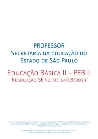 Todos os direitos reservados. Proibida a cópia sem autorização da Apostilas Solução Comércio de Material
Didático e Editora LTDA, estabelecida na Rua Lopes Chaves, 424, Estado São Paulo, Capital São Paulo,
sob CNPJ nº 53.980.983/0001-36.
A reprodução total ou parcial de obra intelectual, com intuito de lucro”
é CRIME apenado com reclusão, de 2 a 4 anos, mais multa.
PROFESSOR
Secretaria da Educação do
Estado de São Paulo
Educação Básica II - PEB II
Resolução SE 52, de 14/08/2013
 