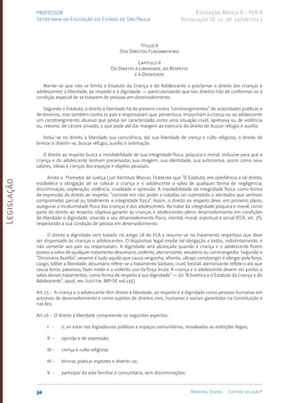 Legislação
30 Material Digital Editora solução®
PROFESSOR
Secretaria da Educação do Estado de São Paulo
Educação Básica II - PEB II
Resolução SE 52, de 14/08/2013
Título II
Dos Direitos Fundamentais
Capítulo II
Do Direito à Liberdade, ao Respeito
e à Dignidade
Atente-se que não se limita o Estatuto da Criança e do Adolescente a proclamar o direito das crianças e
adolescentes à liberdade, ao respeito e à dignidade — particularizando que tais direitos hão de conformar-se à
condição especial de se tratarem de pessoas em desenvolvimento.
Segundo o Estatuto, o direito à liberdade há de prevenir contra “constrangimentos” de autoridades públicas e
de terceiros, mas também contra os pais e responsáveis que, porventura, imponham à criança ou ao adolescente
um constrangimento abusivo que possa ser caracterizado como uma situação cruel, opressiva ou de violência
ou, mesmo, de cárcere privado, o que pode até dar margem ao exercício do direito de buscar refúgio e auxílio.
Inclui-se no direito à liberdade sua consciência, daí sua liberdade de crença e culto religioso, o direito de
brincar e divertir-se, buscar refúgio, auxílio e orientação.
O direito ao respeito busca a inviolabilidade de sua integridade física, psíquica e moral, inclusive para que a
criança e do adolescente tenham preservadas sua imagem, sua identidade, sua autonomia, assim como seus
valores, idéias e crenças dos espaços e objetos pessoais.
Anota o Promotor de Justiça Luiz Antonio Miguel Ferreira que “O Estatuto, em obediência a tal direito,
estabelece a obrigação de se colocar a criança e o adolescente a salvo de qualquer forma de negligência,
discriminação, exploração, violência, crueldade e opressão. A inviolabilidade da integridade física, como forma
de expressão do direito ao respeito, “consiste em não poder o cidadão ser submetido a atentados que venham
comprometer parcial ou totalmente a integridade física”. Assim, o direito ao respeito deve, em primeiro plano,
assegurar a incolumidade física das crianças e dos adolescentes. Ao tratar da integridade psíquica e moral, como
parte do direito ao respeito, objetiva garantir às crianças e adolescentes pleno desenvolvimento em condições
de liberdade e dignidade, visando o seu desenvolvimento físico, mental, moral, espiritual e social (ECA, art. 3º),
respeitando a sua condição de pessoa em desenvolvimento.
O direito à dignidade vem tratado no artigo 18 do ECA e resume-se no tratamento respeitoso que deve
ser dispensado às crianças e adolescentes. O dispositivo legal impõe tal obrigação a todos, indistintamente, e
não somente aos pais ou responsáveis. A dignidade será alcançada quando a criança e o adolescente forem
postos a salvo de qualquer tratamento desumano, violento, aterrorizante, vexatório ou constrangedor. Segundo o
“Dicionário Aurélio”, vexame é tudo aquilo que causa vergonha, afronta, ultraje; constranger é obrigar pela força,
coagir, tolher a liberdade; desumano refere-se a tratamento bárbaro, cruel, bestial; aterrorizante reflete o ato que
causa terror, pavoroso, fazer medo e o violento uso da força bruta. A criança e o adolescente devem ser postos a
salvo desses tratamentos, como forma de respeito à sua dignidade” — (in “A bioética e o Estatuto da Criança e do
Adolescente”, apud, rev. Justitia, MP-SP, vol.195).
Art.15 - A criança e o adolescente têm direito à liberdade, ao respeito e à dignidade como pessoas humanas em
processo de desenvolvimento e como sujeitos de direitos civis, humanos e sociais garantidos na Constituição e
nas leis.
Art.16 - O direito à liberdade compreende os seguintes aspectos:
I - ir, vir estar nos logradouros públicos e espaços comunitários, ressalvadas as restrições legais;
II - opinião e de expressão;
III - crença e culto religioso;
IV - brincar, praticar esportes e divertir-se;
V - participar da vida familiar e comunitária, sem discriminações;
 