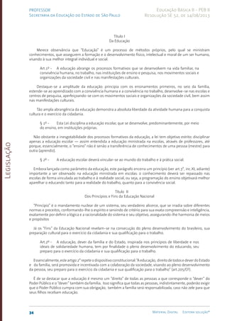 Legislação
34 Material Digital Editora solução®
PROFESSOR
Secretaria da Educação do Estado de São Paulo
Educação Básica II - PEB II
Resolução SE 52, de 14/08/2013
Título I
Da Educação
Merece observância que “Educação” é um processo de métodos próprios, pelo qual se ministram
conhecimentos, que assegurem a formação e o desenvolvimento físico, intelectual e moral de um ser humano,
visando à sua melhor integral individual e social.
Art.1º - A educação abrange os processos formativos que se desenvolvem na vida familiar, na
convivência humana, no trabalho, nas instituições de ensino e pesquisa, nos movimentos sociais e
organizações da sociedade civil e nas manifestações culturais.
Destaque-se a amplitude da educação: principia com os ensinamentos primeiros, no seio da família,
estende-se ao aprendizado com a convivência humana e a convivência no trabalho, desenvolve-se nas escolas e
centros de pesquisa, aperfeiçoando-se com os movimentos sociais e organizações da sociedade civil, bem assim
nas manifestações culturais.
Tão ampla abrangência da educação demonstra a absoluta liberdade da atividade humana para a conquista
cultura e o exercício da cidadania.
§ 1º - Esta Lei disciplina a educação escolar, que se desenvolve, predominantemente, por meio
do ensino, em instituições próprias.
Não obstante a inesgotabilidade dos processos formativos da educação, a lei tem objetivo estrito: disciplinar
apenas a educação escolar — assim entendida a educação ministrada na escolas, através de professores, até
porque, essencialmente, o “ensino” não é senão a transferência de conhecimentos de uma pessoa (mestre) para
outra (aprendiz).
§ 2º - A educação escolar deverá vincular-se ao mundo do trabalho e à prática social.
Embora lançada como parâmetro da educação, este parágrafo encerra um princípio (ver art.3°, inc.XI, adiante)
importante a ser observado na educação ministrada em escolas: o conhecimento deverá ser repassado nas
escolas de forma vinculada ao trabalho e à realidade social, ou seja, a programação do ensino objetivará melhor
aparelhar o educando tanto para a realidade do trabalho, quan­
to para a convivência social.
Título II
Dos Princípios e Fins da Educação Nacional
“Princípio” é o man­
damento nuclear de um sistema, seu verdadeiro alicerce, que se irradia sobre diferentes
normas e preceitos, conformando-lhe o espírito e servindo de critério para sua exata compreensão e inteligência,
exatamente por definir a lógica e a racionalidade do sistema e seu objetivo, assegurando-lhe harmonia de meios
e propósitos
Já os “Fins” da Educação Nacional revelam-se na consecução do pleno desenvolvimento do brasileiro, sua
preparação cultural para o exercício da cidadania e sua qualificação para o trabalho.
Art.2º - A educação, dever da família e do Estado, inspirada nos princípios de liberdade e nos
ideais de solidariedade humana, tem por finalidade o pleno desenvolvimento do educando, seu
preparo para o exercício da cidadania e sua qualificação para o trabalho.
Essencialmente,esteartigo2°repeteodispositivoconstitucional:“Aeducação, direitodetodosedeverdoEstado
e da famí­
lia, será promovida e incentivada com a colaboração da sociedade, visando ao pleno desenvolvimen­
to
da pessoa, seu preparo para o exercício da cidadania e sua qualificação para o trabalho” (art.205/CF).
É de se destacar que a educação é mesmo um “direito” de todas as pessoas a que corresponde o “dever” do
Poder Público e o “dever” também da família. Isso significa que todas as pessoas, indistintamente, poderão exigir
que o Poder Público cumpra com sua obrigação; também a família será responsabilizada, caso não zele para que
seus filhos recebam educação.
 