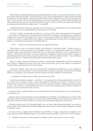 Legislação
35
Material Digital Editora solução®
PROFESSOR
Secretaria da Educação do Estado de São Paulo
Educação Básica II - PEB II
Resolução SE 52, de 14/08/2013
Muita atenção à solidariedade obrigacional estabelecida pela lei: repita-se que tanto a família como o Estado
têm o dever de prestar educação. É bom lembrar que, antes, a lei já responsabilizava a famí­
lia, parti­
cularmente
os detento­
res do “pátrio poder” (hoje denominado “poder familiar”), obrigando-os a zelar pela educação dos
filhos. Se um pai (ou mãe) não der educação (escola, ainda que doméstica) a um filho, poderá responder até
crimi­
nalmente (comete crime de “aban­
dono intelectual”, o pai, ou mãe, que “Deixar, sem justa causa, de prover
à instru­
ção primária de filho em idade escolar” — art.246/CP).
A liberdade deverá ser a tônica da educação a ser ministrada, e, em se atentando que a educação aparelha
para a convivência social, a solidariedade humana deve ser sua inspiração.
Por final, o objetivo da educação não poderia ser outro que não o pleno desenvolvimento do educando
— mas é pouco e limitado atê-lo à preparação para ao exercício da cidadania e qualificação para o trabalho: a
excelência da convivência social exige mais, muito mais, que gozo da cidadania e aptidão ao trabalho, como
o deleite da cultura e a fraternidade de seu repasse, o desenvolvimento da saúde física e mental pelo lazer
esportivo, o companheirismo produtivo e desinteressado, etc.
Art.3º - O ensino será ministrado com base nos seguintes princípios:
Discriminam-se aqui os princípios jurídicos, que nortearão a ensinança escolar. Lembre-se que um
“princípio jurídico” é muito mais que uma disposição normativa: é o “mandamento nuclear de um sistema,
verdadeiro alicerce dele, disposição fundamental, que se irradia sobre diferentes normas, compondo-lhes o
espírito e servindo de critério para sua exata compreensão e inteligência, exatamente por definir a lógica e a
racionalidade do sistema normativo, no que lhe confere a tônica e lhe dá sentido harmônico” — (Celso Antônio
Bandeira de Mello in “Elementos de Direito Administrativo”, ed.RT/1980, p.230).
Assim, as regras seguintes não devem ser lidas ou interpretadas isoladamente: fornecem fundamento
para a leitura e exegese das demais normas do sistema educacional, que só serão válidas se entendidas e
compreendidas harmonicamente com tais princípios.
Interessante registrar, ainda, que esses princípios têm embasamento constitucional, e, por conseguinte,
todas as normas, que disciplinarão o cumprimento do “dever” de prestar a educação, necessariamen­
te, deverão
observar os “princí­
pios”, não os podendo contrariar, sob pena de serem invá­
lidas, inconstitucio­
nais.
I - igualdade de condições para o acesso e permanência na escola;
Este primeiro princípio é repetição — ipsis literis — do mandamento constitucional estatuído no art.206-I/
CF: A escola de ser acessível a todos: a escola não pode fazer distinção para favorecer o acesso de uns em
detrimento de outros; brancos, amarelos, pretos e vermelhos, ho­
mens e mulheres, religiosos de quaisquer seitas
ou ateus, ricos e pobres — todos deverão se sujeitar às mesmíssimas condições para a disputa do ingresso às
escolas, ou para a luta de permanecer na escola.
Da mesma forma, é proibido fundar-se uma escola (pública ou particu­
lar) apenas para ricos, ou para brancos,
ou só católicos, etc.
Aparenta “poesia” esse princípio de isonomia (igual­
dade de condições), se considerarmos que certas esco­
las
não estão ao alcan­
ce do bolso do pobre e mesmo as Universida­
des Públicas não são aces­
síveis aos po­
bres, que
não possam ali­
mentar-se bem, dedicar-se ao estudo com exclusividade, pagar bons cursinhos, etc.
A verdade utópica, porém, é da “igualdade legal”: assim, se houver algum “geniozinho pobre”, que supere a
tantos senões, terá ele igualdade de condições (legal) para disputar com a “medio­
cridade privilegiada” uma vaga
em qualquer escola.
Da mesma forma se algum pobre trabalhador braçal esfalfar-se e pagar a dispendiosa anuidade de uma
escola especial, seu filho lá poderá ingressar e permanecer, mesmo que seja um “estranho no ninho” burguês.
II - liberdade de aprender, ensinar, pesquisar e divulgar a cultura, o pensamento, a arte e o saber;
 