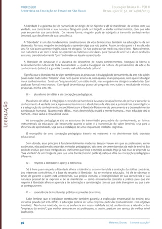 Legislação
36 Material Digital Editora solução®
PROFESSOR
Secretaria da Educação do Estado de São Paulo
Educação Básica II - PEB II
Resolução SE 52, de 14/08/2013
A liberdade é a garantia do ser humano de se dirigir, de se exprimir e de se manifestar de acordo com sua
von­
tade, sua consciência e sua natureza. Ninguém pode ser forçado a aceitar conhecimentos, com que não
quer emprenhar sua consciência. Da mesma forma, ninguém pode ser obrigado a transmitir conhecimentos
(ensinar), que desafinem de sua consciência.
A “liberdade” é um dos fundamentos constitucionais da vida democráti­
ca: também na educação há de ser
observada. Por isso, ninguém será obrigado a aprender algo que não queira. Assim, se não quero ir à escola, não
vou. Se não quero apren­
der inglês, nada me obrigará. Se não quero cursar medicina, não o farei. Naturalmen­
te,
isso nada tem a ver com o dever de aprender as matérias curriculares, para “passar de ano”: se o aluno se dispôs
ao curso, preordenadamente “quis” submeter-se àquele apren­
dizado.
A liberdade de pesquisar é a alavanca do descortino de novos conhecimentos. Assegurá-la liberta o
desenvolvimento cultural de toda humanidade — qual a divulgação da cultura, do pensamento, da arte e do
conhecimento (saber) é a garantia da mais real solidariedade cultural.
Significa que a liberdade há de viger também para as pesquisas e divulgação do pensamento, da arte e do saber:
posso saber tudo sobre “filosofia”, mas nem querer ensiná-la, nem realizar mais pesquisas, nem querer divulgar
meus conhe­
cimentos. Serei um “arquivo morto”, um sábio inútil, mas ninguém me obrigará a exteriorizar (por
qualquer forma) meu tesouro. Com igual desembaraço posso sair pregando meu saber, o resultado de minhas
pesquisas, minha arte, etc.
III - pluralismo de idéias e de concepções pedagógicas;
Pluralismo de idéias é integração e convivência harmônica das mais variadas formas de pensar e conceber o
conhecimento. A verdade única, o pensamento único e o absolutismo da idéia são a putrescência da inteligência
e a estagnação do conhecimento, inconciliáveis com a liberdade florescente do pensamento e o desenvolvimento
da educação humana. Quanto mais idéias... mais desenvolvida estará a mente humana... mais educado será o
homem... mais sadia a convivência social.
As concepções pedagógicas são as estruturas de transmissão persuasória do conhecimento, as formas
instrumentais da educação: tão importante quanto o saber é a transmissão do saber (ensino), seja para a
eficiência do aprendizado, seja para a instalação de uma irriquietude intelecto-cognitiva.
O monopólio de uma concepção pedagógica travaria no marasmo e no desinteresse todo processo
educacional.
Sem dúvida, esse princípio é fundamentalmente moderno: tempos houve em que os professores, como
autômatos, não podiam discordar dos métodos pedagógicos, sob pena de serem banidos da rede de ensino. Era
proibi­
do evoluir, por mais retró­
grado ou ineficiente que fosse o método adotado. Hoje já não mais se depende da
“boa vontade” de um Dirigen­
te, para que uma Escola (mes­
mo pública) pratique idéia ou concepções pedagógicas
dife­rente.
IV - respeito à liberdade e apreço à tolerância;
Só é livre quem respeita a liberdade alheia: a tolerância, assim entendida a aceitação das idéias contrárias,
dos interesses contrafeitos, é a base do respeito à liberdade. Ao se ministrar educação, há de se observar o
dever de garantir a quem está aprendendo, sua própria vontade, a intangibilidade de sua consciência e sua
natureza pessoal de se exprimir e de se manifestar — como ensinamento concreto e prático para que ele
respeite à liberdade alheia e aprenda a ter admiração e consideração com os que dele divergirem ou que a ele
se contrapuserem.
V - coexistência de instituições públicas e privadas de ensino;
Cabe lembrar que o legislador constituinte também garantiu a exploração empresarial do ensino pela
iniciativa privada (art.206-III/CF): a educação poderá ser uma empresa particular (naturalmen­
te, com objetivo
lu­
crativo). Nenhuma novidade, como se evidencia em nossa realidade social, avultando-se a relevância das
“empresas do ensino”, que melhor remuneram os professores, e, assim, prestam um serviço de melhor nível
qualitati­vo.
 