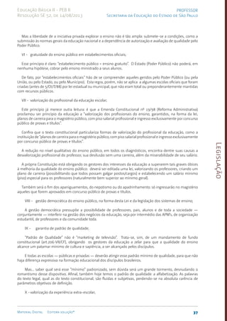 Legislação
37
Material Digital Editora solução®
PROFESSOR
Secretaria da Educação do Estado de São Paulo
Educação Básica II - PEB II
Resolução SE 52, de 14/08/2013
Mas a liberdade de a iniciativa privada explorar o ensino não é tão ampla: submete-se a condições, como a
submissão às normas gerais da educação nacional e a dependência de autorização e avaliação de qualidade pelo
Poder Público.
VI - gratuidade do ensino público em estabelecimentos oficiais;
Esse princípio é claro: “estabelecimento público = ensino gratuito”. O Estado (Poder Público) não poderá, em
nenhuma hipótese, cobrar pelo ensino ministrado a seus alunos.
De fato, por “estabelecimentos oficiais” hão de se compreender aqueles geridos pelo Poder Público (ou pela
União, ou pelo Estado, ou pelo Município). Esta regra, porém, não se aplica a algumas escolas ofi­
ciais que foram
criadas (antes de 5/OUT/8­
8) por lei estadual ou muni­
cipal, que não eram total ou preponderante­
mente mantidas
com recursos públicos.
VII - valorização do profissional da educação escolar;
Este princípio já merece outra leitura: é que a Emenda Cons­
titucional nº 19/98 (Reforma Administrativa)
proclamou ser princípio da educação a “valorização dos profissionais do ensino, garantidos, na forma da lei,
planos de carreira para o magistério público, com piso salarial profissional e ingresso exclusivamente por concurso
público de provas e títulos”.
Confira que o texto constitucional particulariza formas de valorização do profissional da educação, como a
instituição de “planos de carreira para o magistério público, com piso salarial profissional e ingresso exclusivamente
por concurso público de provas e títulos”.
A redução no nível qualitativo do ensino público, em todos os diag­
nósticos, encontra dentre suas causas a
desvalorização profis­
sional do profes­
sor, sua desilusão sem uma carreira, além da misera­
bilidade de seu salário.
A própria Constituição está obrigando os gestores dos interesses da educação a superarem tais graves óbices
à melhoria da qualidade do ensino público: deverá ser editada uma lei, valorizan­
do os professo­
res, crian­
do um
plano de carreira (possibilitando que todos possam galgar postos/car­
gos) e estabelecen­
do um salário mínimo
(piso) espe­
cial para os professores (natural­
mente bem superior ao mínimo geral).
Também será o fim dos apanigua­
mentos, do nepotismo ou do apadrinha­
mento: só ingressarão no magistério
aqueles que forem apro­
vados em concurso público de provas e títulos.
VIII - gestão democrática do ensino público, na forma desta Lei e da legislação dos sistemas de ensino;
A gestão democrática pressupõe a possibilidade de professores, pais, alunos e de toda a sociedade —
conjuntamente — interferir na gestão dos negócios da educação, seja por intermédio das APM’s, de organização
estudantil, de professo­
res e da comunidade toda.
IX - garantia de padrão de qualidade;
“Padrão de Qualidade” não é “marketing de televisão”. Trata-se, sim, de um mandamento de fundo
constitucio­
nal (art.206-VII/CF), obrigando os gestores da educação a zelar para que a qualidade do ensino
alcance um patamar mínimo de cultura e sapiên­
cia, a ser alcançado pelos discípulos.
E todas as escolas — públicas e privadas — deverão atingir esse padrão mínimo de qualidade, para que não
haja diferença expressiva na formação educacional dos discípulos brasileiros.
Mas... saber qual será esse “mínimo” padroni­
zado, sem dúvida será um grande tormento, desnudando o
romantismo desse dispositivo. Afi­
nal, também hoje temos o padrão de qualidade: a alfabetiza­
ção. As palavras
do texto legal, qual as do texto constitucional, são fluidas e subjeti­
vas, perden­
do-se na absoluta carência de
parâmetros objetivos de definição.
X -valorização da experiência extra-escolar;
 