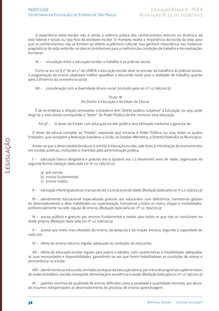 Legislação
38 Material Digital Editora solução®
PROFESSOR
Secretaria da Educação do Estado de São Paulo
Educação Básica II - PEB II
Resolução SE 52, de 14/08/2013
A experiência extra-escolar não é senão a vivência prática dos conhecimentos teóricos na dinâmica da
vida laboral e social, ou seja fora da atividade escolar. O mandato exalta a importância da escola da vida, para
que os conhecimentos não se limitem ao deleite acadêmico-cultural, mas ganhem importância nas instâncias
pragmáticas da vida, exibindo-se úteis e contributivos para a melhoria das condições de trabalho e das realizações
humanas.
XI - vinculação entre a educação escolar, o trabalho e as práticas sociais.
Como se viu no § 2° do art.1° da LDBEN, a educação escolar deve se vincular ao trabalho e às práticas sociais:
a programação do ensino objetivará melhor aparelhar o educando tanto para a realidade do trabalho, quanto
para a dinâmica da convivência social.
XII - consideração com a diversidade étnico-racial. (incluído pela Lei nº 12.796/2013)
Título III
Do Direito à Educação e do Dever de Educar
É de se enfatizar a relação comutativa: o brasileiro tem “direito público subjetivo” à Educação, ou seja, pode
exigi-la; a esse direito corresponde o “dever” do Poder Público de lhe ministrar essa educação.
Art.4º - O dever do Estado com educação escolar pública será efetivado mediante a garantia de:
O dever de educar compete ao “Estado”, expressão que encarna o Poder Público, ou seja, todas as quatro
Entidades, que compõem a federação brasileira: a União, os Estados-Membros, o Distrito Federal) e os Municípios.
Anote-se que o dever estatal de educar é restrito à educação escolar, vale dizer, à ministração de ensinamentos
em escolas públicas, instituídas e mantidas pela administração pública.
I - educação básica obrigatória e gratuita dos 4 (quatro) aos 17 (dezessete) anos de idade, organizada da
seguinte forma: (redação dada pela Lei nº 12.796/2013)
a) pré-escola;
b) ensino fundamental;
c) ensino médio;
II - educaçãoinfantilgratuitaàscriançasdeaté5(cinco)anosdeidade;(RedaçãodadapelaLeinº12.796/2013)
III - atendimento educacional especializado gratuito aos educandos com deficiência, transtornos globais
do desenvolvimento e altas habilidades ou superdotação, transversal a todos os níveis, etapas e modalidades,
preferencialmente na rede regular de ensino; (Redação dada pela Lei nº 12.796/2013)
IV - acesso público e gratuito aos ensinos fundamental e médio para todos os que não os concluíram na
idade própria; (Redação dada pela Lei nº 12.796/2013)
V - acesso aos níveis mais elevados do ensino, da pesquisa e da criação artística, segundo a capacidade de
cada um;
VI - oferta de ensino noturno regular, adequado às condições do educando;
VII - oferta de educação escolar regular para jovens e adultos, com características e modalidades adequadas
às suas necessidades e disponibilidades, garantindo-se aos que forem trabalhadores as condições de acesso e
permanência na escola;
VIII - atendimento ao educando, em todas as etapas da educação básica, por meio de programas suplementares
de material didático-escolar, transporte, alimentação e assistência à saúde; (Redação dada pela Lei nº 12.796/2013)
IX - padrões mínimos de qualidade de ensino, definidos como a variedade e quantidade mínimas, por aluno,
de insumos indispensáveis ao desenvolvimento do processo de ensino-aprendizagem.
 