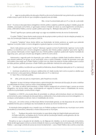 Legislação
39
Material Digital Editora solução®
PROFESSOR
Secretaria da Educação do Estado de São Paulo
Educação Básica II - PEB II
Resolução SE 52, de 14/08/2013
X - vaga na escola pública de educação infantil ou de ensino fundamental mais próxima de sua residência
a toda criança a partir do dia em que completar 4 (quatro) anos de idade.
Obs.: inciso X acrescentado pela Lei nº 11.700, de 13.06.2008.
Art.5º - O acesso à educação básica obrigatória é direito público subjetivo, podendo qualquer cidadão, grupo de
cidadãos, associação comunitária, or-ganização sindical, entidade de classe ou outra legalmente constituída e,
ainda, o Ministério Público, acionar o poder público para exigi-lo. (Redação dada pela Lei nº 12.796/2013)
“Direito” significa que a pessoa pode exigir sua vaga nos estabelecimentos de ensino fundamental.
O caráter “Público” desse direito revela emanar ele da própria ordem jurídica (e não de relações privadas), no
caso, da Constituição Federal e da própria L.D.B.E.N.
O aspecto “Subjetivo” desse direito define sua titularidade: tal direito pertence ao sujeito que pre­
tende
ingressar na escola e obter o ensino obrigatório e gra­
tuito (apenas o ensino fundamental).
Assim, toda pessoa que quiser “usufruir” (alcançar e gozar) o ensi­
no funda­
mental, ingressar numa escola
pública e se beneficiar com o ensino obrigatório e gratuito, terá “direito público subjetivo” para tanto. Significa
que a pessoa interessada, se tiver negado esse seus “direito público subjetivo”, poderá até impetrar mandado de
segurança, p.ex., para que a Escola seja obrigada a admiti-lo como aluno.
Interessante a segunda parte da disposição, que confere a qualquer cidadão (todo brasileiro detentor de
seus direitos políticos), em grupo, ou em associação, como a outras Entidades, o poder de promover uma ação
civil pública, para exigir que o Poder Público cumpra com seu dever de propiciar escolas públicas para o acesso
de todas pessoas: poderão processar o Poder Público para defender interesse de outras pessoas.
§ 1º - O poder público, na esfera de sua competência federativa, deverá: (Redação dada pela Lei nº 12.796/2013)
I - recensear anualmente as crianças e adolescentes em idade escolar, bem como os jovens e adultos que
não concluíram a educação básica; (Redação dada pela Lei nº 12.796/2013)
II - fazer-lhes a chamada pública;
III - zelar, junto aos pais ou responsáveis, pela freqüência à escola.
Repartem-se aqui iniciativas indispensáveis a administração dos interesses da Educação, de sorte a viabilizar
sua efetividade de acesso, qual sua maior universalidade possível.
§ 2º - Em todas as esferas administrativas, o Poder Público assegurará em primeiro lugar o acesso ao ensino
obrigatório, nos termos deste artigo, contemplando em seguida os demais níveis e modalidades de ensino,
conforme as prioridades constitucionais e legais.
Estabelece a L.D.B.E.N. uma escala óbvia de prioridade: os esforços administrativos devem ser direcionados,
primeiramente, para a realização da educação básica, viablizando o mais amplo acesso ao ensino obrigatório — e
só depois contemplados os demais níveis e modalidades de ensino.
Seria, p.ex., um contra-senso um Município ofertar Universidade gratuita, se não dispusesse de uma rede de
estabelecimentos para a satisfação das necessidades de acesso ao ensino fundamental.
A orientação deste parágrafo visa a impedir que um Prefeito qualquer transforme seu município num centro
de excelência universitária, relevando à miséria educacional os munícipes.
§ 3º - Qualquer das partes mencionadas no caput deste artigo tem legitimidade para peticionar
no Poder Judiciário, na hipótese do § 2º do Art.208 da Constituição Federal, sendo gratuita e de rito
sumário a ação judicial correspondente.
Disciplina-se aqui a atuação do (a) cidadão, ou do (b)grupo de cidadãos, ou da (c) associação comunitária,
senão da (d) organização sindical, ou da (e) entidade de classe ou outra legalmente constituída, e do (f) Ministério
Público — para exigir o direito de acesso ao ensino fundamental — caso o Poder Público não o venha cumprindo.
 