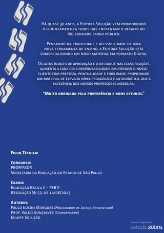 Há quase 30 anos, a Editora Solução vem promovendo
o conhecimento a todos que enfrentam o desafio do
tão sonhado cargo público.
Pensando na praticidade e acessibilidade de uma
nova ferramenta de ensino, a Editora Solução está
comercializando um novo material em formato Digital
Os altos índices de aprovação e o destaque nas classificações
aumenta a cada dia a responsabilidade em atender o nosso
cliente com presteza, pontualidade e fidelidade, propiciando
um material de elevado nível pedagógico e autodidático, que a
excelência dos nossos professores assegura.
“Muito obrigado pela preferência e bons estudos.”
Ficha Técnica:
Concurso:
PROFESSOR
Secretaria da Educação do Estado de São Paulo
Cargo:
Educação Básica II - PEB II
Resolução SE 52, de 14/08/2013
Autores:
Paulo Edson Marques (Procurador de Justiça Aposentado)
Prof. Valdo Gonçalves (Coordenador)
Equipe Solução
criação e diagramação
 