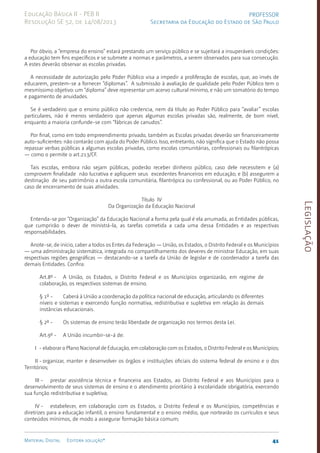 Legislação
41
Material Digital Editora solução®
PROFESSOR
Secretaria da Educação do Estado de São Paulo
Educação Básica II - PEB II
Resolução SE 52, de 14/08/2013
Por óbvio, a “empresa do ensino” estará prestando um serviço público e se sujeitará a insuperáveis condições:
a edu­
cação tem fins específicos e se submete a normas e parâmetros, a serem observados para sua consecução.
A estes deverão observar as escolas privadas.
A necessidade de autorização pelo Poder Público visa a impedir a proliferação de escolas, que, ao invés de
educarem, pres­
tem-se a fornecer “diplomas”. A submissão à avaliação de qualidade pelo Poder Público tem o
mesmís­
simo objetivo: um “diploma” deve re­
presentar um acervo cultural mínimo, e não um somatório do tempo
e pagamento de anuidades.
Se é verdadeiro que o ensino público não credencia, nem dá título ao Poder Público para “avaliar” escolas
particulares, não é menos verdadeiro que apenas algumas escolas privadas são, realmente, de bom nível,
enquanto a maio­
ria confunde-se com “fábricas de canu­
dos”.
Por final, como em todo empreendimento privado, também as Escolas privadas deverão ser financeiramente
auto-suficientes: não contarão com ajuda do Poder Público. Isso, entretanto, não significa que o Estado não possa
repassar verbas públicas a algumas escolas privadas, como escolas comunitárias, confessionais ou filantrópicas
— como o permite o art.213/CF.
Tais escolas, embora não sejam públicas, poderão receber dinheiro público, caso dele necessitem e (a)
comprov­
em finalidade não lucrativa e apliquem seus exceden­
tes finan­
ceiros em educação; e (b) assegurem a
destinação de seu patrimônio a outra escola comunitária, filantró­
pica ou confessional, ou ao Poder Públi­
co, no
caso de encerramen­
to de suas atividades.
Título IV
Da Organização da Educação Nacional
Entenda-se por “Organização” da Educação Nacional a forma pela qual é ela arrumada, as Entidades públicas,
que cumprirão o dever de ministrá-la, as tarefas cometida a cada uma dessa Entidades e as respectivas
responsabilidades.
Anote-se, de início, caber a todos os Entes da Federação — União, os Estados, o Distrito Federal e os Municípios
— uma administração sistemática, integrada no com­
partilhamento dos deveres de ministrar Educação, em suas
respectivas regiões geográficas — destacando-se a tarefa da União de legislar e de coordenador a tarefa das
demais Entidades. Confira:
Art.8º - A União, os Estados, o Distrito Federal e os Municípios organizarão, em regime de
colaboração, os respectivos sistemas de ensino.
§ 1º - Caberá à União a coordenação da política nacional de educação, articulando os diferentes
níveis e sistemas e exercendo função normativa, redistributiva e supletiva em relação às demais
instâncias edu­cacionais.
§ 2º - Os sistemas de ensino terão liberdade de organização nos termos desta Lei.
Art.9º - A União incumbir-se-á de:
I - elaborar o Plano Nacional de Educação, em colaboração com os Estados, o Distrito Federal e os Municípios;
II - organizar, manter e desenvolver os órgãos e instituições oficiais do sistema federal de ensino e o dos
Territórios;
III - prestar assistência técnica e financeira aos Estados, ao Distrito Federal e aos Municípios para o
desenvolvimento de seus sistemas de ensino e o atendimento prioritário à escolaridade obrigatória, exercendo
sua função redistributiva e supletiva;
IV - estabelecer, em colaboração com os Estados, o Distrito Federal e os Municípios, competências e
diretrizes para a educação infantil, o ensino fundamental e o ensino médio, que nortearão os currículos e seus
conteúdos mínimos, de modo a assegurar formação básica comum;
 