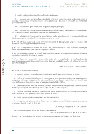 Legislação
42 Material Digital Editora solução®
PROFESSOR
Secretaria da Educação do Estado de São Paulo
Educação Básica II - PEB II
Resolução SE 52, de 14/08/2013
V -coletar, analisar e disseminar informações sobre a educação;
VI - assegurar processo nacional de avaliação do rendimento escolar no ensino fundamental, médio e
superior, em colaboração com os sistemas de ensino, objetivando a definição de prioridades e a melhoria da
qualidade do ensino;
VII - baixar normas gerais sobre cursos de graduação e pós-graduação;
VIII- assegurar processo nacional de avaliação das instituições de educação superior, com a cooperação
dos sistemas que tiverem responsabilidade sobre este nível de ensino;
IX - autorizar, reconhecer, credenciar, supervisionar e avaliar, respectivamente, os cursos das instituições
de educação superior e os estabelecimentos do seu sistema de ensino.
§ 1º - Na estrutura educacional, haverá um Conselho Nacional de Educação, com funções normativas e de
supervisão e atividade permanente, criado por lei.
§ 2º - Para o cumprimento do disposto nos incisos V a IX, a União terá acesso a todos os dados e informações
necessários de todos os estabelecimentos e órgãos educacionais.
§ 3º - As atribuições constantes do inciso IX poderão ser delegadas aos Estados e ao Distrito Federal, desde que
mantenham instituições de educação superior.
Art.9º-A- É garantido a toda mulher o acesso a informações sobre as possibilidades e os benefícios da doação
voluntária de sangue do cordão umbilical e placentário durante o período de consultas pré-natais e no momento
da realização do parto.
Obs.: acrescida pela Lei nº 11.633/2007.
Art.10 -Os Estados incumbir-se-ão de:
I - organizar, manter e desenvolver os órgãos e instituições oficiais dos seus sistemas de ensino;
II - definir, com os Municípios, formas de colaboração na oferta do ensino fundamental, as quais devem
assegurar a distribuição proporcional das responsabilidades, de acordo com a população a ser atendida e os
recursos financeiros disponíveis em cada uma dessas esferas do Poder Público;
III - elaborar e executar políticas e planos educacionais, em consonância com as diretrizes e planos nacionais
de educação, integrando e coordenando as suas ações e as dos seus Municí-pios;
IV - autorizar, reconhecer, credenciar, supervisionar e avaliar, respectivamente, os cursos das instituições de
educação superior e os estabelecimentos do seu sistema de ensino;
V - baixar normas complementares para o seu sistema de ensino;
VI - assegurar o ensino fundamental e oferecer, com prioridade, o ensino médio a todos que o demandarem,
respeitado o disposto no art. 38 desta Lei;
Obs.: Redação dada pela Lei nº 12.061, de 2009.
VII - assumir o transporte escolar dos alunos da rede estadual.
Obs.:Este inciso foi acrescentado pela lei nº 10.709/03.
§ único - Ao Distrito Federal aplicar-se-ão as competências referentes aos Estados e aos Municípios.
 