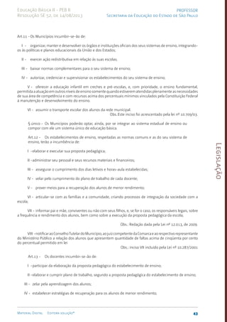 Legislação
43
Material Digital Editora solução®
PROFESSOR
Secretaria da Educação do Estado de São Paulo
Educação Básica II - PEB II
Resolução SE 52, de 14/08/2013
Art.11 -Os Municípios incumbir-se-ão de:
I - organizar, manter e desenvolver os órgãos e instituições oficiais dos seus sistemas de ensino, integrando-
os às políticas e planos educacionais da União e dos Estados;
II - exercer ação redistributiva em relação às suas escolas;
III - baixar normas complementares para o seu sistema de ensino;
IV - autorizar, credenciar e supervisionar os estabelecimentos do seu sistema de ensino;
V - oferecer a educação infantil em creches e pré-escolas, e, com prioridade, o ensino fundamental,
permitidaaatuaçãoemoutrosníveisdeensinosomentequandoestiverematendidasplenamenteasnecessidades
de sua área de com­
petência e com recursos acima dos percentuais mínimos vinculados pela Constituição Federal
à manutenção e desenvolvimento do ensino.
VI - assumir o transporte escolar dos alunos da rede municipal.
Obs.:Este inciso foi acrescentado pela lei nº 10.709/0­
3.
§ único - Os Municípios poderão optar, ainda, por se integrar ao sistema estadual de ensino ou
com­
por com ele um sistema único de educação básica.
Art.12 - Os estabelecimentos de ensino, respeitadas as normas comuns e as do seu sistema de
ensino, terão a incumbência de:
I -elaborar e executar sua proposta pedagógica;
II -administrar seu pessoal e seus recursos materiais e financeiros;
III - assegurar o cumprimento dos dias letivos e horas-aula estabelecidas;
IV - velar pelo cumprimento do plano de trabalho de cada docente;
V - prover meios para a recuperação dos alunos de menor rendimento;
VI - articular-se com as famílias e a comunidade, criando processos de integração da sociedade com a
escola;
VII - informar pai e mãe, conviventes ou não com seus filhos, e, se for o caso, os responsáveis legais, sobre
a frequência e rendimento dos alunos, bem como sobre a execução da proposta pedagógica da escola;
Obs.: Redação dada pela Lei nº 12.013, de 2009.
VIII -notificaraoConselhoTutelardoMunicípio,aojuizcompetentedaComarcaeaorespectivorepresentante
do Ministério Público a relação dos alunos que apresentem quantidade de faltas acima de cinqüenta por cento
do percentual permitido em lei
Obs.: inciso VII incluído pela Lei nº 10.287/2001
Art.13 - Os docentes incumbir-se-ão de:
I -participar da elaboração da proposta pedagógica do estabelecimento de ensino;
II -elaborar e cumprir plano de trabalho, segundo a proposta pedagógica do estabelecimento de ensino;
III - zelar pela aprendizagem dos alunos;
IV - estabelecer estratégias de recuperação para os alunos de menor rendimento;
 