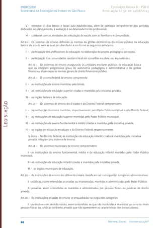 Legislação
44 Material Digital Editora solução®
PROFESSOR
Secretaria da Educação do Estado de São Paulo
Educação Básica II - PEB II
Resolução SE 52, de 14/08/2013
V - ministrar os dias letivos e horas-aula estabelecidos, além de participar integralmente dos períodos
dedicados ao planejamento, à avaliação e ao desenvolvimento profissional;
VI - colaborar com as atividades de articulação da escola com as famílias e a comunidade.
Art.14 - Os sistemas de ensino definirão as normas da gestão democrática do ensino público na educação
básica, de acordo com as suas peculiaridades e conforme os seguintes princípios:
I - participação dos profissionais da educação na elaboração do projeto pedagógico da escola;
II - participação das comunidades escolar e local em conselhos escolares ou equivalentes.
Art.15 - Os sistemas de ensino assegurarão às unidades escolares públicas de educação básica
que os integram progressivos graus de autonomia pedagógica e administrativa e de gestão
financeira, observadas as normas gerais de direito financeiro público.
Art.16 - O sistema federal de ensino compreende:
I - as instituições de ensino mantidas pela União;
II - as instituições de educação superior criadas e mantidas pela iniciativa privada;
III - os órgãos federais de educação.
Art.17 - Os sistemas de ensino dos Estados e do Distrito Federal compreendem:
I - as instituições de ensino mantidas, respectivamente, pelo Poder Público estadual e pelo Distrito Federal;
II - as instituições de educação superior mantidas pelo Poder Público municipal;
III - as instituições de ensino fundamental e médio criadas e mantidas pela iniciativa privada;
IV - os órgãos de educação estaduais e do Distrito Federal, respectivamente.
§ único - No Distrito Federal, as instituições de educação infantil, criadas e mantidas pela iniciativa
privada, integram seu sistema de ensino.
Art.18 - Os sistemas municipais de ensino compreendem:
I -as instituições do ensino fundamental, médio e de educação infantil mantidas pelo Poder Público
municipal;
II -as instituições de educação infantil criadas e mantidas pela iniciativa privada;
III - os órgãos municipais de educação.
Art.19 - As instituições de ensino dos diferentes níveis classificam-se nas seguintes categorias administrativas:
I -públicas, assim entendidas as criadas ou incorporadas, mantidas e administradas pelo Poder Público;
II -privadas, assim entendidas as mantidas e administradas por pessoas físicas ou jurídicas de direito
privado.
Art.20 - As instituições privadas de ensino se enquadrarão nas seguintes categorias:
I -particulares em sentido estrito, assim entendidas as que são instituídas e mantidas por uma ou mais
pessoas físicas ou jurídicas de direito privado que não apresentem as características dos incisos abaixo;
 