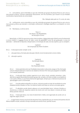 Legislação
45
Material Digital Editora solução®
PROFESSOR
Secretaria da Educação do Estado de São Paulo
Educação Básica II - PEB II
Resolução SE 52, de 14/08/2013
II - comunitárias, assim entendidas as que são instituídas por grupos de pessoas físicas ou por uma ou
mais pessoas jurídicas, inclusive cooperativas educacionais, sem fins lucrativos, que incluam na sua entidade
mantenedora representantes da comunidade;
Obs.: Redação dada pela Lei nº 12.020, de 2009.
III - confessionais, assim entendidas as que são instituídas por grupos de pessoas físicas ou por uma ou
mais pessoas jurídicas que atendem a orientação confessional e ideologia específicas e ao disposto no inciso
anterior;
IV - filantrópicas, na forma da lei.
Título V
Dos Níveis e das Modalidades
de Educação e Ensino
Neste título, a L.D.B.E.N. equaciona os dois níveis escolares: o básico (educação infantil, ensino fundamental
e ensino médio) e o superior (cursos de saber, cursos de graduação, cursos de pós-graduação e cursos de
extensão) — desfiando os requisitos indispensáveis à ministração de cada uma das espécies, que os compõem.
Capítulo I
Da Composição dos Níveis Escolares
Art.21 - A educação escolar compõe-se de:
I - educação básica, formada pela educação infantil, ensino fundamental e ensino médio;
II - educação superior.
Capítulo II
Da Educação Básica
Seção I
Das Disposições Gerais
Art.22 - A educação básica tem por finalidades desenvolver o educando, assegurar-lhe a formação
comum indispensável para o exercício da cidadania e fornecer-lhe meios para progredir no trabalho
e em estudos posteriores.
Art.23 - A educação básica poderá organizar-se em séries anuais, períodos semestrais, ciclos,
alternância regular de períodos de estudos, grupos não-seriados, com base na idade, na competência
e em outros critérios, ou por forma diversa de organização, sempre que o interesse do processo de
aprendizagem assim o recomendar.
§ 1º - A escola poderá reclassificar os alunos, inclusive quando se tratar de transferências entre
estabelecimentos situados no País e no exterior, tendo como base as normas curriculares gerais.
§ 2º - O calendário escolar deverá adequar-se às peculiaridades locais, inclusive climáticas e
econômicas, a critério do respectivo sistema de ensino, sem com isso reduzir o número de horas
letivas previsto nesta Lei.
Art.24 - A educação básica, nos níveis fundamental e médio, será organizada de acordo com as
seguintes regras comuns:
I - a carga horária mínima anual será de oitocentas horas, distribuídas por um mínimo de duzentos dias de
efetivo trabalho escolar, excluído o tempo reservado aos exames finais, quan­
do houver;
 