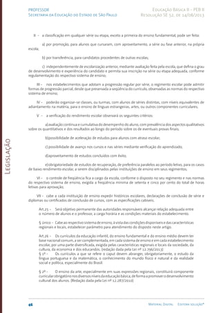 Legislação
46 Material Digital Editora solução®
PROFESSOR
Secretaria da Educação do Estado de São Paulo
Educação Básica II - PEB II
Resolução SE 52, de 14/08/2013
II - a classificação em qualquer série ou etapa, exceto a primeira do ensino fundamental, pode ser feita:
a) por promoção, para alunos que cursaram, com aproveitamento, a série ou fase anterior, na própria
escola;
b) por transferência, para candidatos procedentes de outras escolas;
c) independentemente de escolarização anterior, mediante avaliação feita pela escola, que defina o grau
de desenvolvimento e experiência do candidato e permita sua inscrição na série ou etapa adequada, conforme
regulamentação do respectivo sistema de ensino;
III - nos estabelecimentos que adotam a progressão regular por série, o regimento escolar pode admitir
formas de progressão parcial, desde que preservada a seqüência do currículo, observadas as normas do respectivo
sistema de ensino;
IV - poderão organizar-se classes, ou turmas, com alunos de séries distintas, com níveis equivalentes de
adiantamento na matéria, para o ensino de línguas estrangeiras, artes, ou outros componentes curriculares;
V - a verificação do rendimento escolar observará os seguintes critérios:
a)avaliação contínua e cumulativa do desempenho do aluno, com prevalência dos aspectos qualitativos
sobre os quantitativos e dos resultados ao longo do período sobre os de eventuais provas finais;
b)possibilidade de aceleração de estudos para alunos com atraso escolar;
c) possibilidade de avanço nos cursos e nas séries mediante verificação do aprendizado;
d)aproveitamento de estudos concluídos com êxito;
e)obrigatoriedade de estudos de recuperação, de preferência paralelos ao período letivo, para os casos
de baixo rendimento escolar, a serem disciplinados pelas instituições de ensino em seus regimentos;
VI - o controle de freqüência fica a cargo da escola, conforme o disposto no seu regimento e nas normas
do respectivo sistema de ensino, exigida a freqüência mínima de setenta e cinco por cento do total de horas
letivas para aprovação;
VII - cabe a cada instituição de ensino expedir históricos escolares, declarações de conclusão de série e
diplomas ou certificados de conclusão de cursos, com as especificações cabíveis.
Art.25 - Será objetivo permanente das autoridades responsáveis alcançar relação adequada entre
o número de alunos e o professor, a carga horária e as condições materiais do estabelecimento.
§ único - Cabeaorespectivosistemadeensino,àvistadascondiçõesdisponíveisedascaracterísticas
regionais e locais, estabelecer parâmetro para atendimento do disposto neste artigo.
Art.26 - Os currículos da educação infantil, do ensino fundamental e do ensino médio devem ter
base nacional comum, a ser complementada, em cada sistema de ensino e em cada estabelecimento
escolar, por uma parte diversificada, exigida pelas características regionais e locais da sociedade, da
cultura, da economia e dos educandos. (redação dada pela Lei nº 12.796/2013)
§ 1º - Os currículos a que se refere o caput devem abran­
ger, obrigatoriamente, o estudo da
língua portuguesa e da matemática, o conhecimento do mundo físico e natural e da realidade
social e política, especialmente do Brasil.
§ 2º - O ensino da arte, especialmente em suas expressões regionais, constituirá componente
curricularobrigatórionosdiversosníveisdaeducaçãobásica,deformaapromoverodesenvolvimento
cultural dos alunos. (Redação dada pela Lei nº 12.287/2010)
 