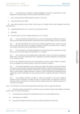 Legislação
47
Material Digital Editora solução®
PROFESSOR
Secretaria da Educação do Estado de São Paulo
Educação Básica II - PEB II
Resolução SE 52, de 14/08/2013
§ 3º - A educação física, integrada à proposta pedagógica da escola, é componente curricular
obrigatório da educação básica, sendo sua prática facultativa ao aluno:
I - que cumpra jornada de trabalho igual ou superior a seis horas;
II - maior de trinta anos de idade;
III - que estiver prestando serviço militar inicial ou que, em situação similar, estiver obrigado à prática da
educação física;
IV - amparado pelo Decreto-Lei no
1.044, de 21 de outubro de 1969;
V - (VETADO);
VI - que tenha prole. (§ 3º com redação dada pela Lei nº 10.79­
3/03)
§ 4º - O ensino da História do Brasil levará em conta as contribuições das diferentes culturas e
etnias para a formação do povo brasileiro, especialmente das matrizes indígena, africana e européia.
§ 5º - Na parte diversificada do currículo será incluído, obrigatoriamente, a partir da quinta
série, o ensino de pelo menos uma língua estrangeira moderna, cuja escolha ficará a cargo da
comunidade escolar, dentro das possibilidades da instituição.
§ 6º - A música deverá ser conteúdo obrigatório, mas não exclusivo, do componente curricular
de que trata o § 2º deste artigo. (Incluído pela Lei nº 11.769/08)
§ 7º - Os currículos do ensino fundamental e médio devem incluir os princípios da proteção e
defesa civil e a educação ambiental de forma integrada aos conteúdos obrigatórios. (Incluído pela
Lei nº 12.608, de 2012)
Art.26-A- Nos estabelecimentos de ensino fundamental e de ensino médio, públicos e privados,
torna-se obrigatório o estudo da história e cultura afro-brasilei­
ra e indígena.
§ 1º - O conteúdo programático a que se refere este artigo incluirá diversos aspectos da história
e da cultura que caracterizam a formação da população brasileira, a partir desses dois grupos étnicos,
tais como o estudo da história da África e dos africanos, a luta dos negros e dos povos indígenas no
Brasil, a cultura negra e indígena brasileira e o negro e o índio na formação da sociedade nacional,
resgatando as suas contribuições nas áreas social, econômica e política, pertinentes à história do
Brasil.
§ 2º - Os conteúdos referentes à história e cultura afro-brasileira e dos povos indígenas
brasileiros serão ministrados no âmbito de todo o currículo escolar, em especial nas áreas de
educação artística e de literatura e história brasileiras. (artigo inteiramente modificado pela Lei nº
11.645, de 10.03.2008.)
Art.27 - Os conteúdos curriculares da educação básica observarão, ainda, as seguintes diretrizes:
I - a difusão de valores fundamentais ao interesse social, aos direitos e deveres dos cidadãos, de respeito
ao bem comum e à ordem democrática;
II - consideração das condições de escolaridade dos alunos em cada estabelecimento;
III - orientação para o trabalho;
IV - promoção do desporto educacional e apoio às práticas desportivas não-formais.
 