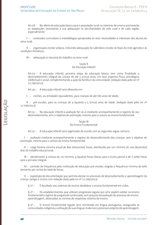 Legislação
48 Material Digital Editora solução®
PROFESSOR
Secretaria da Educação do Estado de São Paulo
Educação Básica II - PEB II
Resolução SE 52, de 14/08/2013
Art.28 - Na oferta de educação básica para a população rural, os sistemas de ensino promoverão
as adap­
tações necessárias à sua adequação às peculiaridades da vida rural e de cada região,
especialmente:
I - conteúdos curriculares e metodologias apropriadas às reais necessidades e interesses dos alunos da
zona rural;
II - organização escolar própria, incluindo adequação do calendário escolar às fases do ciclo agrícola e às
condições climáticas;
III - adequação à natureza do trabalho na zona rural.
Seção II
Da Educação Infantil
Art.29 - A educação infantil, primeira etapa da educação básica, tem como finalidade o
desenvolvimento integral da criança de até 5 (cinco) anos, em seus aspectos físico, psicológico,
intelectual e social, complementando a ação da família e da comunidade. (redação dada pela Lei nº
12.796/2013)
Art.30 - A educação infantil será oferecida em:
I - creches, ou entidades equivalentes, para crianças de até três anos de idade;
II - pré-escolas, para as crianças de 4 (quatro) a 5 (cinco) anos de idade. (redação dada pela Lei nº
12.796/2013)
Art.31 - Na educação infantil a avaliação far-se-á mediante acompanhamento e registro do seu
desenvolvimento, sem o objetivo de promoção, mesmo para o acesso ao ensino fundamental.
Seção III
Do Ensino Fundamental
Art.32 - A educação infantil será organizada de acordo com as seguintes regras comuns:
I - avaliação mediante acompanhamento e registro do desenvolvimento das crianças, sem o objetivo de
promoção, mesmo para o acesso ao ensino fundamental;
II - carga horária mínima anual de 800 (oitocentas) horas, distribuída por um mínimo de 200 (duzentos)
dias de trabalho educacional;
III - atendimento à criança de, no mínimo, 4 (quatro) horas diárias para o turno parcial e de 7 (sete) horas
para a jornada integral;
IV - controle de frequência pela instituição de educação pré-escolar, exigida a frequência mínima de 60%
(sessenta por cento) do total de horas;
V - expedição de documentação que permita atestar os processos de desenvolvimento e aprendizagem da
criança. (artigo e incisos com redação dada pela Lei nº 12.796/2013)
§ 1º - É facultado aos sistemas de ensino desdobrar o ensino fundamental em ciclos.
§ 2º - Os estabelecimentos que utilizam progressão regular por série podem adotar no ensino
fundamental o regime de progressão continuada, sem prejuízo da avaliação do processo de ensino-
apren­
dizagem, observadas as normas do respectivo sistema de ensino.
§ 3º - O ensino fundamental regular será ministrado em língua portuguesa, assegurada às
comunidades indígenas a utilização de suas línguas maternas e processos próprios de aprendizagem.
 