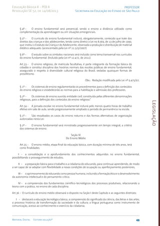 Legislação
49
Material Digital Editora solução®
PROFESSOR
Secretaria da Educação do Estado de São Paulo
Educação Básica II - PEB II
Resolução SE 52, de 14/08/2013
§ 4º - O ensino fundamental será presencial, sendo o ensino a distância utilizado como
complementação da aprendizagem ou em situações emergenciais.
§ 5º - O currículo do ensino fundamental incluirá, obrigatoriamente, conteúdo que trate dos
direitos das crianças e dos adolescentes, tendo como diretriz a Lei no 8.069, de 13 de julho de 1990,
que institui o Estatuto da Criança e do Adolescente, observada a produção e distribuição de material
didático adequado. (acrescentado pela Lei nº 11.525/2007)
§ 6º - O estudo sobre os símbolos nacionais será incluído como tema transversal nos currículos
do ensino fundamental. (Incluído pela Lei nº 12.472, de 2011).
Art.33 - O ensino religioso, de matrícula facultativa, é parte integrante da formação básica do
cidadão e constitui disciplina dos horários normais das escolas públicas de ensino fundamental,
assegurado o respeito à diversidade cultural religiosa do Brasil, vedadas quaisquer formas de
proselitismo.
Obs.: Redação modificada pela Lei nº 9.475/97­
.
§ 1º - Os sistemas de ensino regulamentarão os procedimentos para a definição dos conteúdos
do ensino religioso e estabelecerão as normas para a habilitação e admissão dos professores.
§ 2º - Os sistemas de ensino ouvirão entidade civil, cons­
tituída pelas diferentes denominações
religiosas, para a definição dos conteúdos do ensino religioso.”
Art.34 - A jornada escolar no ensino fundamental incluirá pelo menos quatro horas de trabalho
efetivo em sala de aula, sendo progressivamente ampliado o período de permanência na escola.
§ 1º - São ressalvados os casos do ensino noturno e das formas alternativas de organização
autorizadas nesta Lei.
§ 2º - O ensino fundamental será ministrado progressivamente em tempo integral, a critério
dos sistemas de ensino.
Seção IV
Do Ensino Médio
Art.35 - O ensino médio, etapa final da educação básica, com duração mínima de três anos, terá
como finalidades:
I - a consolidação e o aprofundamento dos conhecimentos adquiridos no ensino fundamental,
possibilitando o prosseguimento de estudos;
II - a preparação básica para o trabalho e a cidadania do educando, para continuar aprendendo, de modo
a ser capaz de se adaptar com flexibilidade a novas condições de ocupação ou aperfeiçoamento posteriores;
III - o aprimoramento do educando como pessoa humana, incluindo a formação ética e o desenvolvimento
da autonomia intelectual e do pensamento crítico;
IV - a compreensão dos fundamentos científico-tecnológicos dos processos produtivos, relacionando a
teoria com a prática, no ensino de cada disciplina.
Art.36 - O currículo do ensino médio observará o disposto na Seção I deste Capítulo e as seguintes diretrizes:
I - destacará a educação tecnológica básica, a compreensão do significado da ciência, das letras e das artes;
o processo histórico de trans­
formação da sociedade e da cultura; a língua portuguesa como instrumento de
comunicação, acesso ao conhecimento e exercício da cidadania;
 