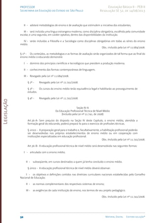 Legislação
50 Material Digital Editora solução®
PROFESSOR
Secretaria da Educação do Estado de São Paulo
Educação Básica II - PEB II
Resolução SE 52, de 14/08/2013
II - adotará metodologias de ensino e de avaliação que estimulem a iniciativa dos estudantes;
III - será incluída uma língua estrangeira moderna, como disciplina obrigatória, escolhida pela comunidade
escolar, e uma segunda, em caráter optativo, dentro das disponibilidades da instituição.
IV - serão incluídas a Filosofia e a Sociologia como disciplinas obrigatórias em todas as séries do ensino
médio.
Obs.: incluído pela Lei nº 11.684/2008.
§ 1º - Os conteúdos, as metodologias e as formas de avaliação serão organizados de tal forma que ao final do
ensino médio o educando demonstre:
I - domínio dos princípios científicos e tecnológicos que presidem a produção moderna;
II - conhecimento das formas contemporâneas de linguagem;
III - Revogado pela Lei nº 11.684/2008.
§ 2º - Revogado pela Lei nº 11.741/2008.
§ 3º - Os cursos do ensino médio terão equivalência legal e habilitarão ao prosseguimento de
estudos.
§ 4º - Revogado pela Lei nº 11.741/2008.
Seção IV-A
Da Educação Profissional Técnica de Nível Médio
(Incluído pela Lei nº 11.741, de 2008)
Art.36-A- Sem prejuízo do disposto na Seção IV deste Capítulo, o ensino médio, atendida a
formação geral do educando, poderá prepará-lo para o exercício de profissões técnicas.
§ único - A preparação geral para o trabalho e, facultativamente, a habilitação profissional poderão
ser desenvolvidas nos próprios estabelecimentos de ensino médio ou em cooperação com
instituições especializadas em educação profissional.
Obs.: Incluído pela Lei nº 11.741/2008.
Art.36-B- A educação profissional técnica de nível médio será desenvolvida nas seguintes formas:
I - articulada com o ensino médio;
II - subseqüente, em cursos destinados a quem já tenha concluído o ensino médio.
§ único - A educação profissional técnica de nível médio deverá observar:
I - os objetivos e definições contidos nas diretrizes curriculares nacionais estabelecidas pelo Conselho
Nacional de Educação;
II - as normas complementares dos respectivos sistemas de ensino;
III - as exigências de cada instituição de ensino, nos termos de seu projeto pedagógico.
Obs.: Incluído pela Lei nº 11.741/2008.
 