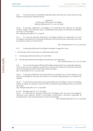 Legislação
52 Material Digital Editora solução®
PROFESSOR
Secretaria da Educação do Estado de São Paulo
Educação Básica II - PEB II
Resolução SE 52, de 14/08/2013
§ 2º - Os conhecimentos e habilidades adquiridos pelos educandos por meios informais serão
aferidos e reconhecidos mediante exames.
Capítulo III
Da Educação Profissional e Tecnológica
(Redação dada pela Lei nº 11.741, de 2008)
Art.39 - A educação profissional e tecnológica, no cumprimento dos objetivos da educação
nacional, integra-se aos diferentes níveis e modalidades de educação e às dimensões do trabalho,
da ciência e da tecnologia.
Obs.: Redação dada pela Lei nº 11.741/08
§ 1º - Os cursos de educação profissional e tecnológica poderão ser organizados por eixos
tecnológicos, possibilitando a construção de diferentes itinerários formativos, observadas as normas
do respectivo sistema e nível de ensino.
Obs.: Incluído pela Lei nº 11.741, de 2008.
§ 2º - A educação profissional e tecnológica abrangerá os seguintes cursos:
I - de formação inicial e continuada ou qualificação profissional;
II - de educação profissional técnica de nível médio;
III - de educação profissional tecnológica de graduação e pós-graduação.
Obs.: Incluído pela Lei nº 11.741, de 2008.
§ 3º - Os cursos de educação profissional tecnológica de graduação e pós-graduação organizar-
se-ão, no que concerne a objetivos, características e duração, de acordo com as diretrizes curriculares
nacionais estabelecidas pelo Conselho Nacional de Educação.
Obs.: Incluído pela Lei nº 11.741, de 2008.
Art.40 - A educação profissional será desenvolvida em articulação com o ensino regular ou por
diferentes estratégias de educação continuada, em instituições especializadas ou no ambiente de
trabalho.
Art.41 - O conhecimento adquirido na educação profissional e tecnológica, inclusive no trabalho,
poderá ser objeto de avaliação, reconhecimento e certificação para prosseguimento ou conclusão
de estudos.
Obs.: Redação dada pela Lei nº 11.741/2008.
§ único - Revogado pela Lei nº 11.741/2008.
Art.42 - As instituições de educação profissional e tecnológica, além dos seus cursos regulares,
oferecerão cursos especiais, abertos à comunidade, condicionada a matrícula à capacidade de
aproveitamento e não necessariamente ao nível de escolaridade.
Obs.: Redação dada pela Lei nº 11.741/2008.
 