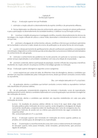 Legislação
53
Material Digital Editora solução®
PROFESSOR
Secretaria da Educação do Estado de São Paulo
Educação Básica II - PEB II
Resolução SE 52, de 14/08/2013
Capítulo IV
Da Educação Superior
Art.43 - A educação superior tem por finalidade:
I - estimular a criação cultural e o desenvolvimento do espírito científico e do pensamento reflexivo;
II - formar diplomados nas diferentes áreas de conhecimento, aptos para a inserção em setores profissionais
e para a participação no desenvolvimento da sociedade brasileira, e colaborar na sua formação contínua;
III - incentivar o trabalho de pesquisa e investigação científica, visando o desenvolvimento da ciência e da
tecnologia e da criação e difusão da cultura, e, desse modo, desenvolver o entendimento do homem e do meio
em que vive;
IV - promover a divulgação de conhecimentos culturais, científicos e técnicos que constituem patrimônio
da humanidade e comunicar o saber através do ensino, de publicações ou de outras formas de comunicação;
V - suscitar o desejo permanente de aperfeiçoamento cultural e profissional e possibilitar a correspondente
concretização, integrando os conhecimentos que vão sendo adquiridos numa estrutura intelectual sistematizadora
do conhecimento de cada geração;
VI - estimular o conhecimento dos problemas do mundo presente, em particular os nacionais e regionais,
prestar serviços especializados à comunidade e estabelecer com esta uma relação de reciprocidade;
VII - promover a extensão, aberta à participação da população, visando à difusão das conquistas e benefícios
resultantes da criação cultural e da pesquisa científica e tecnológica geradas na instituição.
Art.44 - A educação superior abrangerá os seguintes cursos e programas:
I - cursos seqüenciais por campo de saber, de diferentes níveis de abrangência, abertos a candidatos que
atendam aos requisitos estabelecidos pelas instituições de ensino, desde que tenham concluído o ensino médio
ou equivalente;
Obs.: com redação dada pela Lei nº 11.632/2007.
II - de graduação, abertos a candidatos que tenham concluído o ensino médio ou equivalente e tenham
sido classificados em processo seletivo;
III - de pós-graduação, compreendendo programas de mestrado e doutorado, cursos de especialização,
aperfeiçoamento e outros, abertos a candidatos diplomados em cursos de graduação e que atendam às exigências
das instituições de ensino;
IV - de extensão, abertos a candidatos que atendam aos requisitos estabelecidos em cada caso pelas
instituições de ensino.
§ único - Os resultados do processo seletivo referido no inciso II do caput deste artigo serão
tornados públicos pelas instituições de ensino superior, sendo obrigatória a divulgação da relação
nominal dos classificados, a respectiva ordem de classificação, bem como do cronograma das cha-
madas para matrícula, de acordo com os critérios para preenchimento das vagas constantes do
respectivo edital.
Obs.: acrescentado pela Lei nº 11.331/2006.
Art.45 - A educação superior será ministrada em instituições de ensino superior, públicas ou
privadas, com variados graus de abrangência ou especialização.
Art.46 - A autorização e o reconhecimento de cursos, bem como o credenciamento de instituições
de educação superior, terão prazos limitados, sendo renovados, periodicamente, após processo
regular de avaliação.
 