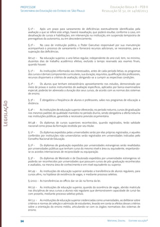 Legislação
54 Material Digital Editora solução®
PROFESSOR
Secretaria da Educação do Estado de São Paulo
Educação Básica II - PEB II
Resolução SE 52, de 14/08/2013
§ 1º - Após um prazo para saneamento de deficiências eventualmente identificadas pela
avaliação a que se refere este artigo, haverá reavaliação, que poderá resultar, conforme o caso, em
desativação de cursos e habilitações, em intervenção na instituição, em suspensão temporária de
prerrogativas da autonomia, ou em descredenciamento.
§ 2º - No caso de instituição pública, o Poder Executivo responsável por sua manutenção
acompanhará o processo de saneamento e fornecerá recursos adicionais, se necessários, para a
superação das deficiências.
Art.47 - Na educação superior, o ano letivo regular, independente do ano civil, tem, no mínimo,
duzentos dias de trabalho acadêmico efetivo, excluído o tempo reservado aos exames finais,
quando houver.
§ 1º - As instituições informarão aos interessados, antes de cada período letivo, os programas
dos cursos e demais componentes curriculares, sua duração, requisitos, qualificação dos professores,
recursos disponíveis e critérios de avaliação, obrigando-se a cumprir as respectivas condições.
§ 2º - Os alunos que tenham extraordinário aproveitamento nos estudos, demonstrado por
meio de provas e outros instrumentos de avaliação específicos, aplicados por banca examinadora
especial, poderão ter abreviada a duração dos seus cursos, de acordo com as normas dos sistemas
de ensino.
§ 3º - É obrigatória a freqüência de alunos e professores, salvo nos programas de educação a
distância.
§ 4º - As instituições de educação superior oferecerão, no período noturno, cursos de graduação
nos mes­
mos padrões de qualidade mantidos no período diurno, sendo obrigatória a oferta noturna
nas instituições públicas, garantida a necessária previsão orçamentária.
Art.48 - Os diplomas de cursos superiores reconhecidos, quando registrados, terão validade
nacional como prova da formação recebida por seu titular.
§ 1º - Os diplomas expedidos pelas universidades serão por elas próprias registrados, e aqueles
conferidos por instituições não-universitárias serão registrados em universidades indicadas pelo
Conselho Nacional de Educação.
§ 2º - Os diplomas de graduação expedidos por universidades estrangeiras serão revalidados
por universidades públicas que tenham curso do mesmo nível e área ou equivalente, respeitando-
se os acordos internacionais de reciprocidade ou equiparação.
§ 3º - Os diplomas de Mestrado e de Doutorado expedidos por universidades estrangeiras só
poderão ser reconhecidos por universidades que possuam cursos de pós-graduação reconhecidos
e avaliados, na mesma área de conhecimento e em nível equivalente ou superior.
Art.49 - As instituições de educação superior aceitarão a transferência de alunos regulares, para
cursos afins, na hipótese de existência de vagas, e mediante processo seletivo.
§ único - As transferências ex officio dar-se-ão na forma da lei.
Art.50 - As instituições de educação superior, quando da ocorrência de vagas, abrirão matrícula
nas disciplinas de seus cursos a alunos não regulares que demonstrarem capacidade de cursá-las
com proveito, mediante processo seletivo prévio.
Art.51 - As instituições de educação superior credenciadas como universidades, ao deliberar sobre
critérios e normas de seleção e admissão de estudantes, levarão em conta os efeitos desses critérios
sobre a orientação do ensino médio, articulando-se com os órgãos normativos dos sistemas de
ensino.
 