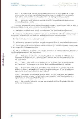 Legislação
56 Material Digital Editora solução®
PROFESSOR
Secretaria da Educação do Estado de São Paulo
Educação Básica II - PEB II
Resolução SE 52, de 14/08/2013
Art.54 - As universidades mantidas pelo Poder Público gozarão, na forma da lei, de estatuto
jurídico especial para atender às peculiaridades de sua estrutura, organização e financiamento pelo
Poder Público, assim como dos seus planos de carreira e do regime jurídico do seu pessoal.
§ 1º - No exercício da sua autonomia, além das atribuições asseguradas pelo artigo anterior, as
universidades públicas poderão:
I - propor o seu quadro de pessoal docente, técnico e administrativo, assim como um plano de cargos e
salários, atendidas as normas gerais pertinentes e os recursos disponíveis;
II - elaborar o regulamento de seu pessoal em conformidade com as normas gerais concernentes;
III - aprovar e executar planos, programas e projetos de investimentos referentes a obra­
s, serviços e
aquisições em geral, de acordo com os recursos alocados pelo respectivo Poder mantenedor;
IV - elaborar seus orçamentos anuais e plurianuais;
V - adotar regime financeiro e contábil que atenda às suas peculiaridades de organização e funcionamento;
VI - realizar operações de crédito ou de financiamento, com aprovação do Poder competente, para aquisição
de bens imóveis, instalações e equipamentos;
VII - efetuar transferências, quitações e tomar outras providências de ordem orçamentária, financeira e
patrimonial necessárias ao seu bom desempenho.
§ 2º - Atribuições de autonomia universitária poderão ser estendidas a instituições que
comprovem alta qualificação para o ensino ou para a pesquisa, com base em avaliação realizada
pelo Poder Público.
Art.55 - Caberá à União assegurar, anualmente, em seu Orçamento Geral, recursos suficientes
para manutenção e desenvolvimento das instituições de educação superior por ela mantidas.
Art.56 - As instituições públicas de educação superior obedecerão ao princípio da gestão
democrática, assegurada a existência de órgãos colegiados deliberativos, de que participarão os
segmentos da comunidade institucional, local e regional.
§ único - Em qualquer caso, os docentes ocuparão setenta por cento dos assentos em cada órgão
colegiado e comissão, inclusive nos que tratarem da elaboração e modificações estatutárias e
regimentais, bem como da escolha de dirigentes.
Art.57 - Nas instituições públicas de educação superior, o professor ficará obrigado ao mínimo de
oito horas semanais de aulas.
 