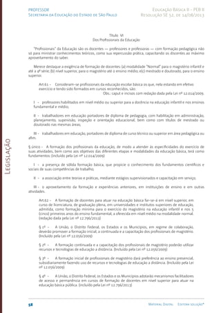 Legislação
58 Material Digital Editora solução®
PROFESSOR
Secretaria da Educação do Estado de São Paulo
Educação Básica II - PEB II
Resolução SE 52, de 14/08/2013
Título VI
Dos Profissionais da Educação
“Profissionais” da Educação são os docentes — professores e professoras — com formação pedagógica não
só para ministrar conhecimentos teóricos, como sua repercussão prática, capacitando os discentes ao máximo
aproveitamento do saber.
Merece destaque a exigência de formação de docentes: (a) modalidade “Normal” para o magistério infantil e
até a 4ª série; (b) nível superior, para o magistério até o ensino médio; e(c) mestrado e doutorado, para o ensino
superior.
Art.61 - Consideram-se profissionais da educação escolar básica os que, nela estando em efetivo
exercício e tendo sido formados em cursos reconhecidos, são:
Obs.: caput e incisos com redação dada pela Lei nº 12.014/2009.
I - professores habilitados em nível médio ou superior para a docência na educação infantil e nos ensinos
fundamental e médio;
II - trabalhadores em educação portadores de diploma de pedagogia, com habilitação em administração,
planejamento, supervisão, inspeção e orientação educacional, bem como com títulos de mestrado ou
doutorado nas mesmas áreas;
III - trabalhadores em educação, portadores de diploma de curso técnico ou superior em área pedagógica ou
afim.
§ único - A formação dos profissionais da educação, de modo a atender às especificidades do exercício de
suas atividades, bem como aos objetivos das diferentes etapas e modalidades da educação básica, terá como
fundamentos: (incluído pela Lei nº 12.014/2009)
I - a presença de sólida formação básica, que propicie o conhecimento dos fundamentos científicos e
sociais de suas competências de trabalho;
II - a associação entre teorias e práticas, mediante estágios supervisionados e capacitação em serviço;
III - o aproveitamento da formação e experiências anteriores, em instituições de ensino e em outras
atividades.
Art.62 - A formação de docentes para atuar na educação básica far-se-á em nível superior, em
curso de licenciatura, de graduação plena, em universidades e institutos superiores de educação,
admitida, como formação mínima para o exercício do magistério na educação infantil e nos 5
(cinco) primeiros anos do ensino fundamental, a oferecida em nível médio na modalidade normal.
(redação dada pela Lei nº 12.796/2013)
§ 1º - A União, o Distrito Federal, os Estados e os Municípios, em regime de colaboração,
deverão promover a formação inicial, a continuada e a capacitação dos profissionais de magistério.
(Incluído pela Lei nº 12.056/2009)
§ 2º - A formação continuada e a capacitação dos profissionais de magistério poderão utilizar
recursos e tecnologias de educação a distância. (Incluído pela Lei nº 12.056/2009)
§ 3º - A formação inicial de profissionais de magistério dará preferência ao ensino presencial,
subsidiariamente fazendo uso de recursos e tecnologias de educação a distância. (Incluído pela Lei
nº 12.056/2009)
§ 4º - A União, o Distrito Federal, os Estados e os Municípios adotarão mecanismos facilitadores
de acesso e permanência em cursos de formação de docentes em nível superior para atuar na
educação básica pública. (incluído pela Lei nº 12.796/2013)
 