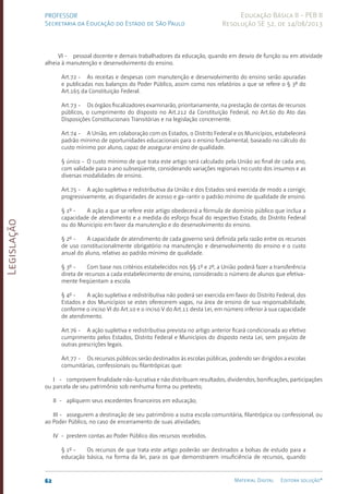 Legislação
62 Material Digital Editora solução®
PROFESSOR
Secretaria da Educação do Estado de São Paulo
Educação Básica II - PEB II
Resolução SE 52, de 14/08/2013
VI - pessoal docente e demais trabalhadores da educação, quando em desvio de função ou em atividade
alheia à manutenção e desenvolvimento do ensino.
Art.72 - As receitas e despesas com manutenção e desenvolvimento do ensino serão apuradas
e publicadas nos balanços do Poder Público, assim como nos relatórios a que se refere o § 3º do
Art.165 da Constituição Federal.
Art.73 - Os órgãos fiscalizadores examinarão, prioritariamente, na prestação de contas de recursos
públicos, o cumprimento do disposto no Art.2­
12 da Constituição Federal, no Art.60 do Ato das
Disposições Constitucionais Transitórias e na legislação concernente.
Art.74 - A União, em colaboração com os Estados, o Distrito Federal e os Municípios, estabelecerá
padrão mínimo de oportunidades educacionais para o ensino fundamental, baseado no cálculo do
custo mínimo por aluno, capaz de assegurar ensino de qualidade.
§ único - O custo mínimo de que trata este artigo será calculado pela União ao final de cada ano,
com validade para o ano subseqüente, considerando variações regionais no custo dos insumos e as
diversas modalidades de ensino.
Art.75 - A ação supletiva e redistributiva da União e dos Estados será exercida de modo a corrigir,
progressivamente, as disparidades de acesso e ga-rantir o padrão mínimo de qualidade de ensino.
§ 1º - A ação a que se refere este artigo obedecerá a fórmula de domínio público que inclua a
capacidade de atendimento e a medida do esforço fiscal do respectivo Estado, do Distrito Federal
ou do Município em favor da manutenção e do desenvolvimento do ensino.
§ 2º - A capacidade de atendimento de cada governo será definida pela razão entre os recursos
de uso constitucionalmente obrigatório na manutenção e desenvolvimento do ensino e o custo
anual do aluno, relativo ao padrão mínimo de qualidade.
§ 3º - Com base nos critérios estabelecidos nos §§ 1º e 2º, a União poderá fazer a transferência
direta de recursos a cada estabelecimento de ensino, considerado o número de alunos que efetiva­
mente freqüentam a escola.
§ 4º - A ação supletiva e redistributiva não poderá ser exercida em favor do Distrito Federal, dos
Estados e dos Municípios se estes oferecerem vagas, na área de ensino de sua responsabilidade,
conforme o inciso VI do Art.10 e o inciso V do Art.11 desta Lei, em número inferior à sua capacidade
de atendimento.
Art.76 - A ação supletiva e redistributiva prevista no artigo anterior ficará condicionada ao efetivo
cumprimento pelos Estados, Distrito Federal e Municípios do disposto nesta Lei, sem prejuízo de
outras prescrições legais.
Art.77 - Os recursos públicos serão destinados às escolas públicas, podendo ser dirigidos a escolas
comunitárias, confessionais ou filantrópicas que:
I - comprovem finalidade não-lucrativa e não distribuam resultados, dividendos, bonificações, participações
ou parcela de seu patrimônio sob nenhuma forma ou pretexto;
II - apliquem seus excedentes financeiros em educação;
III - assegurem a destinação de seu patrimônio a outra escola comunitária, filantrópica ou confessional, ou
ao Poder Público, no caso de encerra­
mento de suas atividades;
IV - prestem contas ao Poder Público dos recursos recebidos.
§ 1º - Os recursos de que trata este artigo poderão ser destinados a bolsas de estudo para a
educação básica, na forma da lei, para os que demonstrarem insuficiência de recursos, quando
 