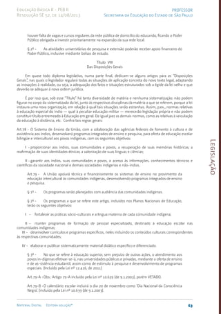 Legislação
63
Material Digital Editora solução®
PROFESSOR
Secretaria da Educação do Estado de São Paulo
Educação Básica II - PEB II
Resolução SE 52, de 14/08/2013
houver falta de vagas e cursos regulares da rede pública de domicílio do educando, ficando o Poder
Público obrigado a investir prioritariamente na expansão da sua rede local.
§ 2º - As atividades universitárias de pesquisa e extensão poderão receber apoio financeiro do
Poder Público, inclusive mediante bolsas de estudo.
Título VIII
Das Disposições Gerais
Em quase todo diploma legislativo, numa parte final, dedicam-se alguns artigos para as “Disposições
Gerais”, nas quais o legislador regulará todas as situações de aplicação concreta do novo texto legal, adaptando
as inovações à realidade, ou seja, a adequação dos fatos e situações estruturados sob a égide da lei velha e que
deverão se adequar á nova ordem jurídica.
É por isso que, sob esse “Título” há tanta diversidade de matéria e nenhuma sistema­
ti­
zação: não podem
figurar no corpo da sistematizado da lei, junto às respectivas disciplinas da matéria a que se referem, porque a lei
instaura uma nova organização, em relação à qual tais situações serão estranhas. Assim, p.ex., normas relativas
à educação especial do índio — qual à peculiar educação militar — merecerão legislação própria e não podem
constituir título entremeado à Educação em geral. De igual jaez as demais normas, como as relativas à veiculação
da educação à distância, etc. Confira tais regras gerais:
Art.78 - O Sistema de Ensino da União, com a colaboração das agências federais de fomento à cultura e de
assistência aos índios, desenvolverá programas integrados de ensino e pesquisa, para oferta de educação escolar
bilingüe e intercultural aos povos indígenas, com os seguintes objetivos:
I - proporcionar aos índios, suas comunidades e povos, a recuperação de suas memórias históricas; a
reafirmação de suas identidades étnicas; a valorização de suas línguas e ciências;
II - garantir aos índios, suas comunidades e povos, o acesso às informações, conhecimentos técnicos e
científicos da sociedade nacional e demais sociedades indígenas e não-índias.
Art.79 - A União apoiará técnica e financeiramente os sistemas de ensino no provimento da
educação intercultural às comunidades indígenas, desenvolvendo programas integrados de ensino
e pesquisa.
§ 1º - Os programas serão planejados com audiência das comunidades indígenas.
§ 2º - Os programas a que se refere este artigo, incluídos nos Planos Nacionais de Educação,
terão os seguintes objetivos:
I - fortalecer as práticas sócio-culturais e a língua materna de cada comunidade indígena;
II - manter programas de formação de pessoal especializado, destinado à educação escolar nas
comunidades indígenas;
III - desenvolver currículos e programas específicos, neles incluindo os conteúdos culturais correspondentes
às respectivas comunidades;
IV - elaborar e publicar sistematicamente material didático específico e diferenciado.
§ 3º - No que se refere à educação superior, sem prejuízo de outras ações, o atendimento aos
povos in-dígenas efetivar-se-á, nas universidades públicas e privadas, mediante a oferta de ensino
e de as-sistência estudantil, assim como de estímulo à pesquisa e desenvolvimento de programas
especiais. (Incluído pela Lei nº 12.416, de 2011)
Art.79-A -Obs.: Artigo 79-A incluído pela Lei nº 10.639 (de 9.1.2003­
), porém VETADO.
Art.79-B -O calendário escolar incluirá o dia 20 de novembro como ‘Dia Nacional da Consciência
Negra’. (incluído pela Lei nº 10.639 (de 9.1.2003­
).
 