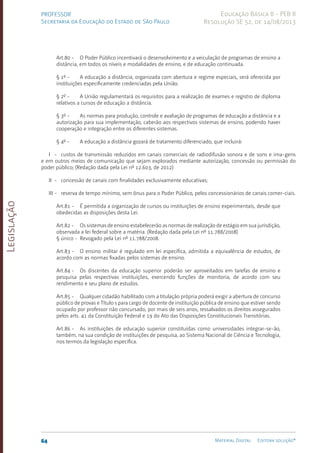 Legislação
64 Material Digital Editora solução®
PROFESSOR
Secretaria da Educação do Estado de São Paulo
Educação Básica II - PEB II
Resolução SE 52, de 14/08/2013
Art.80 - O Poder Público incentivará o desenvolvimento e a veiculação de programas de ensino a
distância, em todos os níveis e modalidades de ensino, e de educação continuada.
§ 1º - A educação a distância, organizada com abertura e regime especiais, será oferecida por
instituições especificamente credenciadas pela União.
§ 2º - A União regulamentará os requisitos para a realização de exames e registro de diploma
relativos a cursos de educação a distância.
§ 3º - As normas para produção, controle e avaliação de programas de educação a distância e a
autorização para sua implementação, caberão aos respectivos sistemas de ensino, podendo haver
cooperação e integração entre os diferentes sistemas.
§ 4º - A educação a distância gozará de tratamento diferenciado, que incluirá:
I - custos de transmissão reduzidos em canais comerciais de radiodifusão sonora e de sons e ima-gens
e em outros meios de comunicação que sejam explorados mediante autorização, concessão ou permissão do
poder público; (Redação dada pela Lei nº 12.603, de 2012)
II - concessão de canais com finalidades exclusivamente educativas;
III - reserva de tempo mínimo, sem ônus para o Poder Público, pelos concessionários de canais comer-ciais.
Art.81 - É permitida a organização de cursos ou instituições de ensino experimentais, desde que
obedecidas as disposições desta Lei.
Art.82 - Os sistemas de ensino estabelecerão as normas de realização de estágio em sua jurisdição,
observada a lei federal sobre a matéria. (Redação dada pela Lei nº 11.788/2008)
§ único - Revogado pela Lei nº 11.788/2008.
Art.83 - O ensino militar é regulado em lei específica, admitida a equivalência de estudos, de
acordo com as normas fixadas pelos sistemas de ensino.
Art.84 - Os discentes da educação superior poderão ser aproveitados em tarefas de ensino e
pesquisa pelas respectivas instituições, exercendo funções de monitoria, de acordo com seu
rendimento e seu plano de estudos.
Art.85 - Qualquer cidadão habilitado com a titulação própria poderá exigir a abertura de concurso
público de provas e Título s para cargo de docente de instituição pública de ensino que estiver sendo
ocupado por professor não concursado, por mais de seis anos, ressalvados os direitos assegurados
pelos arts. 41 da Constituição Federal e 19 do Ato das Disposições Constitucionais Transitórias.
Art.86 - As instituições de educação superior constituídas como universidades integrar-se-ão,
também, na sua condição de instituições de pesquisa, ao Sistema Nacional de Ciência e Tecnologia,
nos termos da legislação específica.
 