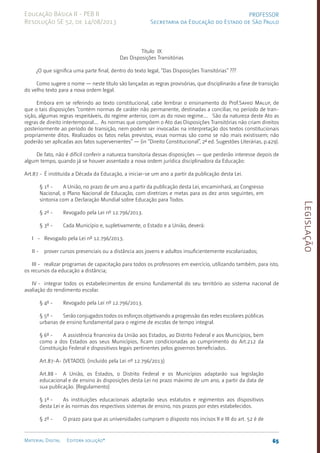 Legislação
65
Material Digital Editora solução®
PROFESSOR
Secretaria da Educação do Estado de São Paulo
Educação Básica II - PEB II
Resolução SE 52, de 14/08/2013
Título IX
Das Disposições Transitórias
¿O que significa uma parte final, dentro do texto legal, “Das Disposições Transitórias” ???
Como sugere o nome — neste título são lançadas as regras provisórias, que disciplinarão a fase de transição
do velho texto para a nova ordem legal.
Embora em se referindo ao texto constitucional, cabe lembrar o ensinamento do Prof.Sahid Maluf, de
que o tais disposições “contém normas de caráter não permanente, destinadas a conciliar, no período de tran­
sição, algumas regras respeitáveis, do regime anterior, com as do novo regime.... São da natureza deste Ato as
regras de direito intertemporal.... As normas que compõem o Ato das Disposições Tran­
sitórias não criam direitos
posteriormente ao período de transição, nem podem ser invocadas na interpretação dos textos constitucionais
propriamente ditos. Realizados os fatos nelas previstos, essas normas são como se não mais existissem; não
poderão ser aplicadas aos fatos supervenientes” — (in “Direito Constitucional”, 2ª ed. Sugestões Literárias, p.429).
De fato, não é difícil conferir a natureza transitoria dessas disposições — que perderão interesse depois de
algum tempo, quando já se houver assentado a nova ordem jurídica disciplinadora da Educação:
Art.87 - É instituída a Década da Educação, a iniciar-se um ano a partir da publicação desta Lei.
§ 1º - A União, no prazo de um ano a partir da publicação desta Lei, encaminhará, ao Congresso
Nacional, o Plano Nacional de Educação, com diretrizes e metas para os dez anos seguintes, em
sintonia com a Declaração Mundial sobre Educação para Todos.
§ 2º - Revogado pela Lei nº 12.796/2013.
§ 3º - Cada Município e, supletivamente, o Estado e a União, deverá:
I - Revogado pela Lei nº 12.796/2013.
II - prover cursos presenciais ou a distância aos jovens e adultos insuficientemente escolarizados;
III - realizar programas de capacitação para todos os professores em exercício, utilizando também, para isto,
os recursos da educação a distância;
IV - integrar todos os estabelecimentos de ensino fundamental do seu território ao sistema nacional de
avaliação do rendimento escolar.
§ 4º - Revogado pela Lei nº 12.796/2013.
§ 5º - Serão conjugados todos os esforços objetivando a progressão das redes escolares públicas
urbanas de ensino fundamental para o regime de escolas de tempo integral.
§ 6º - A assistência financeira da União aos Estados, ao Distrito Federal e aos Municípios, bem
como a dos Estados aos seus Municípios, ficam condicionadas ao cumprimento do Art.212 da
Constituição Federal e dispositivos legais pertinentes pelos governos beneficiados.
Art.87-A- (VETADO). (incluído pela Lei nº 12.796/2013)
Art.88 - A União, os Estados, o Distrito Federal e os Municípios adaptarão sua legislação
educacional e de ensino às disposições desta Lei no prazo máximo de um ano, a partir da data de
sua publicação. (Regulamento)
§ 1º - As instituições educacionais adaptarão seus estatutos e regimentos aos dispositivos
desta Lei e às normas dos respectivos sistemas de ensino, nos prazos por estes estabelecidos.
§ 2º - O prazo para que as universidades cumpram o disposto nos incisos II e III do art. 52 é de
 