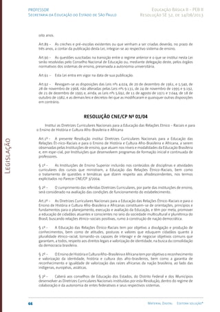 Legislação
66 Material Digital Editora solução®
PROFESSOR
Secretaria da Educação do Estado de São Paulo
Educação Básica II - PEB II
Resolução SE 52, de 14/08/2013
oito anos.
Art.89 - As creches e pré-escolas existentes ou que venham a ser criadas deverão, no prazo de
três anos, a contar da publicação desta Lei, integrar-se ao respectivo sistema de ensino.
Art.90 - As questões suscitadas na transição entre o regime anterior e o que se institui nesta Lei
serão resolvidas pelo Conselho Nacional de Educação ou, mediante delegação deste, pelos órgãos
normativos dos sistemas de ensino, preservada a autonomia universitária.
Art.91 - Esta Lei entra em vigor na data de sua publicação.
Art.92 - Revogam-se as disposições das Leis nºs 4.024, de 20 de dezembro de 1961, e 5.540, de
28 de novembro de 1968, não alteradas pelas Leis nºs 9.131, de 24 de novembro de 1995 e 9.192,
de 21 de dezembro de 1995 e, ainda, as Leis nºs 5.692, de 11 de agosto de 1971 e 7.044, de 18 de
outubro de 1982, e as demais leis e decretos-lei que as modificaram e quaisquer outras disposições
em contrário.
Resolução CNE/CP nº 01/04
Institui as Diretrizes Curriculares Nacionais para a Educação das Relações Etnico - Raciais e para
o Ensino de História e Cultura Afro-Brasileira e Africana
Art.1º - A presente Resolução institui Diretrizes Curriculares Nacionais para a Educação das
Relações Ét-nico-Raciais e para o Ensino de História e Cultura Afro-Brasileira e Africana, a serem
observadas pelas Instituições de ensino, que atuam nos níveis e modalidades da Educação Brasileira
e, em espe-cial, por Instituições que desenvolvem programas de formação inicial e continuada de
professores.
§ 1º - As Instituições de Ensino Superior incluirão nos conteúdos de disciplinas e atividades
curriculares dos cursos que ministram, a Educação das Relações Étnico-Raciais, bem como
o tratamento de questões e temáticas que dizem respeito aos afrodescendentes, nos termos
explicitados no Parecer CNE/CP 3/2004.
§ 2º - O cumprimento das referidas Diretrizes Curriculares, por parte das instituições de ensino,
será considerado na avaliação das condições de funcionamento do estabelecimento.
Art.2º - As Diretrizes Curriculares Nacionais para a Educação das Relações Étnico-Raciais e para o
Ensino de História e Cultura Afro-Brasileira e Africanas constituem-se de orientações, princípios e
fundamentos para o planejamento, execução e avaliação da Educação, e têm por meta, promover
a educação de cidadãos atuantes e conscientes no seio da sociedade multicultural e pluriétnica do
Brasil, buscando relações étnico-sociais positivas, rumo à construção de nação democrática.
§ 1º - A Educação das Relações Étnico-Raciais tem por objetivo a divulgação e produção de
conhecimentos, bem como de atitudes, posturas e valores que eduquem cidadãos quanto à
pluralidade étnico-racial, tornando-os capazes de interagir e de negociar objetivos comuns que
garantam, a todos, respeito aos direitos legais e valorização de identidade, na busca da consolidação
da democracia brasileira.
§ 2º - OEnsinodeHistóriaeCulturaAfro-BrasileiraeAfricanatemporobjetivooreconhecimento
e valorização da identidade, história e cultura dos afro-brasileiros, bem como a garantia de
reconhecimento e igualdade de valorização das raízes africanas da nação brasileira, ao lado das
indígenas, européias, asiáticas.
§ 3º - Caberá aos conselhos de Educação dos Estados, do Distrito Federal e dos Municípios
desenvolver as Diretrizes Curriculares Nacionais instituídas por esta Resolução, dentro do regime de
colaboração e da autonomia de entes federativos e seus respectivos sistemas.
 