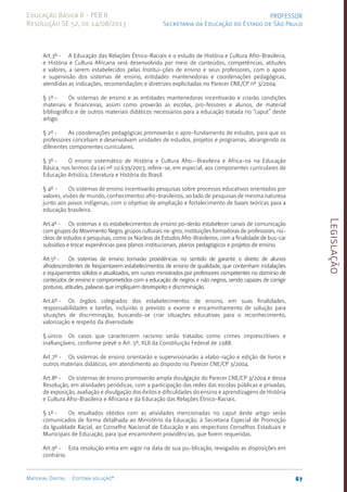 Legislação
67
Material Digital Editora solução®
PROFESSOR
Secretaria da Educação do Estado de São Paulo
Educação Básica II - PEB II
Resolução SE 52, de 14/08/2013
Art.3º - A Educação das Relações Étnico-Raciais e o estudo de História e Cultura Afro-Brasileira,
e História e Cultura Africana será desenvolvida por meio de conteúdos, competências, atitudes
e valores, a serem estabelecidos pelas Institui-ções de ensino e seus professores, com o apoio
e supervisão dos sistemas de ensino, entidades mantenedoras e coordenações pedagógicas,
atendidas as indicações, recomendações e diretrizes explicitadas no Parecer CNE/CP nº 3/2004.
§ 1º - Os sistemas de ensino e as entidades mantenedoras incentivarão e criarão condições
materiais e financeiras, assim como proverão as escolas, pro-fessores e alunos, de material
bibliográfico e de outros materiais didáticos necessários para a educação tratada no “caput” deste
artigo.
§ 2º - As coordenações pedagógicas promoverão o apro-fundamento de estudos, para que os
professores concebam e desenvolvam unidades de estudos, projetos e programas, abrangendo os
diferentes componentes curriculares.
§ 3º - O ensino sistemático de História e Cultura Afro--Brasilei­
ra e Africa-na na Educação
Básica, nos termos da Lei nº 10.639/2003, refere-se, em especial, aos componentes curriculares de
Educação Artística, Literatura e História do Brasil.
§ 4º - Os sistemas de ensino incentivarão pesquisas sobre processos educativos orientados por
valores, visões de mundo, conhecimentos afro-brasileiro­s, ao lado de pesquisas de mesma natureza
junto aos povos indígenas, com o objetivo de ampliação e fortalecimento de bases teóricas para a
educação brasileira.
Art.4º - Os sistemas e os estabelecimentos de ensino po-derão estabelecer canais de comunicação
com grupos do Movimento Negro, grupos culturais ne-gros, instituições formadoras de professores, nú-
cleos de estudos e pesquisas, como os Núcleos de Estudos Afro-Brasileiros, com a finalidade de bus-car
subsídios e trocar experiências para planos institucionais, planos pedagógicos e projetos de ensino.
Art.5º - Os sistemas de ensino tomarão providências no sentido de garantir o direito de alunos
afrodescendentes de freqüentarem estabelecimentos de ensino de qualidade, que contenham instalações
e equipamentos sólidos e atualizados, em cursos ministrados por professores competentes no domínio de
conteúdos de ensino e comprometidos com a educação de negros e não negros, sendo capazes de corrigir
posturas, atitudes, palavras que impliquem desrespeito e discriminação.
Art.6º - Os órgãos colegiados dos estabelecimentos de ensino, em suas finalidades,
responsabilidades e tarefas, incluirão o previsto o exame e encaminhamento de solução para
situações de discriminação, buscando-se criar situações educativas para o reconhecimento,
valorização e respeito da diversidade.
§ único: Os casos que caracterizem racismo serão tratados como crimes imprescritíveis e
inafiançáveis, conforme prevê o Art. 5º, XLII da Constituição Federal de 1988.
Art.7º - Os sistemas de ensino orientarão e supervisionarão a elabo-ração e edição de livros e
outros materiais didáticos, em atendimento ao disposto no Parecer CNE/CP 3/2004.
Art.8º - Os sistemas de ensino promoverão ampla divulgação do Parecer CNE/CP 3/2004 e dessa
Resolução, em atividades periódicas, com a participação das redes das escolas públicas e privadas,
de exposição, avaliação e divulgação dos êxitos e dificuldades do ensino e aprendizagens de História
e Cultura Afro-Brasileira e Africana e da Educação das Relações Étnico-Raciais.
§ 1º - Os resultados obtidos com as atividades mencionadas no caput deste artigo serão
comunicados de forma detalhada ao Ministério da Educação, à Secretaria Especial de Promoção
da Igualdade Racial, ao Conselho Nacional de Educação e aos respectivos Conselhos Estaduais e
Municipais de Educação, para que encaminhem providências, que forem requeridas.
Art.9º - Esta resolução entra em vigor na data de sua pu-blicação, revogadas as disposições em
contrário.
 