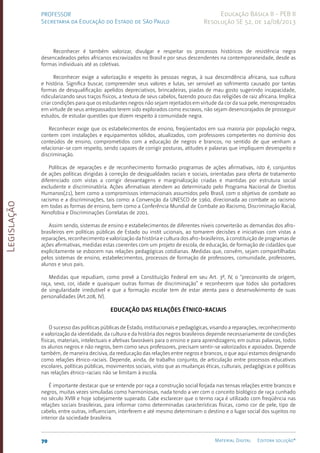 Legislação
70 Material Digital Editora solução®
PROFESSOR
Secretaria da Educação do Estado de São Paulo
Educação Básica II - PEB II
Resolução SE 52, de 14/08/2013
Reconhecer é também valorizar, divulgar e respeitar os processos históricos de resistência negra
desencadeados pelos africanos escravizados no Brasil e por seus descendentes na contemporaneidade, desde as
formas individuais até as coletivas.
Reconhecer exige a valorização e respeito às pessoas negras, à sua descendência africana, sua cultura
e história. Significa buscar, compreender seus valores e lutas, ser sensível ao sofrimento causado por tantas
formas de desqualificação: apelidos depreciativos, brincadeiras, piadas de mau gosto sugerindo incapacidade,
ridicularizando seus traços físicos, a textura de seus cabelos, fazendo pouco das religiões de raiz africana. Implica
criar condições para que os estudantes negros não sejam rejeitados em virtude da cor da sua pele, menosprezados
em virtude de seus antepassados terem sido explorados como escravos, não sejam desencorajados de prosseguir
estudos, de estudar questões que dizem respeito à comunidade negra.
Reconhecer exige que os estabelecimentos de ensino, freqüentados em sua maioria por população negra,
contem com instalações e equipamentos sólidos, atualizados, com professores competentes no domínio dos
conteúdos de ensino, comprometidos com a educação de negros e brancos, no sentido de que venham a
relacionar-se com respeito, sendo capazes de corrigir posturas, atitudes e palavras que impliquem desrespeito e
discriminação.
Políticas de reparações e de reconhecimento formarão programas de ações afirmativas, isto é, conjuntos
de ações políticas dirigidas à correção de desigualdades raciais e sociais, orientadas para oferta de tratamento
diferenciado com vistas a corrigir desvantagens e marginalização criadas e mantidas por estrutura social
excludente e discriminatória. Ações afirmativas atendem ao determinado pelo Programa Nacional de Direitos
Humanos(21), bem como a compromissos internacionais assumidos pelo Brasil, com o objetivo de combate ao
racismo e a discriminações, tais como: a Convenção da UNESCO de 1960, direcionada ao combate ao racismo
em todas as formas de ensino, bem como a Conferência Mundial de Combate ao Racismo, Discriminação Racial,
Xenofobia e Discriminações Correlatas de 2001.
Assim sendo, sistemas de ensino e estabelecimentos de diferentes níveis converterão as demandas dos afro-
brasileir­
os em políticas públicas de Estado ou instit ucionais, ao tomarem decisões e iniciativas com vistas a
reparações, reconhecimento e valorização da história e cultura dos afro-brasileiros, à constituição de programas de
ações afirmativas, medidas estas coerentes com um projeto de escola, de educação, de formação de cidadãos que
explicitamente se esbocem nas relações pedagógicas cotidianas. Medidas que, convêm, sejam compartilhadas
pelos sistemas de ensino, estabelecimentos, processos de formação de professores, comunidade, professores,
alunos e seus pais.
Medidas que repudiam, como prevê a Constituição Federal em seu Art. 3º, IV, o “preconceito de origem,
raça, sexo, cor, idade e quaisquer outras formas de discriminação” e reconhecem que todos são portadores
de singularidade irredutível e que a formação escolar tem de estar atenta para o desenvolvimento de suas
personalidades (Art.208, IV).
Educação das relações étnico-raciais
O sucesso das políticas públicas de Estado, institucionais e pedagógicas, visando a reparações, reconhecimento
e valorização da identidade, da cultura e da história dos negros brasileiros depende necessariamente de condições
físicas, materiais, intelectuais e afetivas favoráveis para o ensino e para aprendizagens; em outras palavras, todos
os alunos negros e não negros, bem como seus professores, precisam sentir-se valorizados e apoiados. Depende
também, de maneira decisiva, da reeducação das relações entre negros e brancos, o que aqui estamos designando
como relações étnico-raciais. Depende, ainda, de trabalho conjunto, de articulação entre processos educativos
escolares, políticas públicas, movimentos sociais, visto que as mudanças éticas, culturais, pedagógicas e políticas
nas relações étnico-raciais não se limitam à escola.
É importante destacar que se entende por raça a construção social forjada nas tensas relações entre brancos e
negros, muitas vezes simuladas como harmoniosas, nada tendo a ver com o conceito biológico de raça cunhado
no século XVIII e hoje sobejamente superado. Cabe esclarecer que o termo raça é utilizado com freqüência nas
relações sociais brasileiras, para informar como determinadas características físicas, como cor de pele, tipo de
cabelo, entre outras, influenciam, interferem e até mesmo determinam o destino e o lugar social dos sujeitos no
interior da sociedade brasileira.
 
