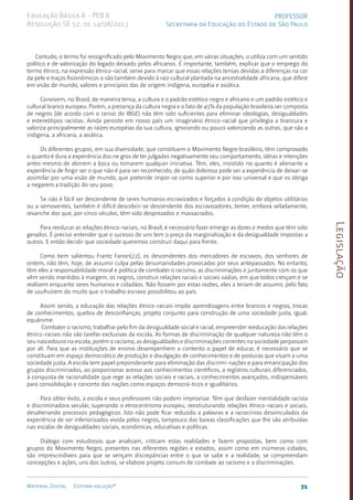 Legislação
71
Material Digital Editora solução®
PROFESSOR
Secretaria da Educação do Estado de São Paulo
Educação Básica II - PEB II
Resolução SE 52, de 14/08/2013
Contudo, o termo foi ressignificado pelo Movimento Negro que, em várias situações, o utiliza com um sentido
político e de valorização do legado deixado pelos africanos. É importante, também, explicar que o emprego do
termo étnico, na expressão étnico-racial, serve para marcar que essas relações tensas devidas a diferenças na cor
da pele e traços fisionômicos o são também devido à raiz cultural plantada na ancestralidade africana, que difere
em visão de mundo, valores e princípios das de origem indígena, européia e asiática.
Convivem, no Brasil, de maneira tensa, a cultura e o padrão estético negro e africano e um padrão estético e
cultural branco europeu. Porém, a presença da cultura negra e o fato de 45% da população brasileira ser composta
de negros (de acordo com o censo do IBGE) não têm sido suficientes para eliminar ideologias, desigualdades
e estereótipos racistas. Ainda persiste em nosso país um imaginário étnico-racial que privilegia a brancura e
valoriza principalmente as raízes européias da sua cultura, ignorando ou pouco valorizando as outras, que são a
indígena, a africana, a asiática.
Os diferentes grupos, em sua diversidade, que constituem o Movimento Negro brasileiro, têm comprovado
o quanto é dura a experiência dos ne gros de ter julgados negativamente seu comportamento, idéias e intenções
antes mesmo de abrirem a boca ou tomarem qualquer iniciativa. Têm, eles, insistido no quanto é alienante a
experiência de fingir ser o que não é para ser reconhecido, de quão dolorosa pode ser a experiência de deixar-se
assimilar por uma visão de mundo, que pretende impor-se como superior e por isso universal e que os obriga
a negarem a tradição do seu povo.
Se não é fácil ser descendente de seres humanos escravizados e forçados à condição de objetos utilitários
ou a semoventes, também é difícil descobrir-se descendente dos escravizadores, temer, embora veladamente,
revanche dos que, por cinco séculos, têm sido desprezados e massacrados.
Para reeducar as relações étnico-raciais, no Brasil, é necessário fazer emergir as dores e medos que têm sido
gerados. É preciso entender que o sucesso de uns tem o preço da marginalização e da desigualdade impostas a
outros. E então decidir que sociedade queremos construir daqui para frente.
Como bem salientou Frantz Fanon(22), os descendentes dos mercadores de escravos, dos senhores de
ontem, não têm, hoje, de assumir culpa pelas desumanidades provocadas por seus antepassados. No entanto,
têm eles a responsabilidade moral e política de combater o racismo, as discriminações e juntamente com os que
vêm sendo mantidos à margem, os negros, construir relações raciais e sociais sadias, em que todos cresçam e se
realizem enquanto seres humanos e cidadãos. Não fossem por estas razões, eles a teriam de assumir, pelo fato
de usufruírem do muito que o trabalho escravo possibilitou ao país.
Assim sendo, a educação das relações étnico-raciais impõe aprendizagens entre brancos e negros, trocas
de conhecimentos, quebra de desconfianças, projeto conjunto para construção de uma sociedade justa, igual,
equânime.
Combater o racismo, trabalhar pelo fim da desigualdade social e racial, empreender reeducação das relações
étnico-raciais não são tarefas exclusivas da escola. As formas de discriminação de qualquer natureza não têm o
seu nascedouro na escola, porém o racismo, as desigualdades e discriminações correntes na sociedade perpassam
por ali. Para que as instituições de ensino desempenhem a contento o papel de educar, é necessário que se
constituam em espaço democrático de produção e divulgação de conhecimentos e de posturas que visam a uma
sociedade justa. A escola tem papel preponderante para eliminação das discrimi-nações e para emancipação dos
grupos discriminados, ao proporcionar acesso aos conhecimentos científicos, a registros culturais diferenciados,
à conquista de racionalidade que rege as relações sociais e raciais, a conhecimentos avançados, indispensáveis
para consolidação e concerto das nações como espaços democrá-ticos e igualitários.
Para obter êxito, a escola e seus professores não podem improvisar. Têm que desfazer mentalidade racista
e discriminadora secular, superando o etnocentrismo europeu, reestruturando relações étnico-raciais e sociais,
desalienando processos pedagógicos. Isto não pode ficar reduzido a palavras e a raciocínios desvinculados da
experiência de ser inferiorizados vivida pelos negros, tampouco das baixas classificações que lhe são atribuídas
nas escalas de desigualdades sociais, econômicas, educativas e políticas.
Diálogo com estudiosos que analisam, criticam estas realidades e fazem propostas, bem como com
grupos do Movimento Negro, presentes nas diferentes regiões e estados, assim como em inúmeras cidades,
são imprescindíveis para que se vençam discrepâncias entre o que se sabe e a realidade, se compreendam
concepções e ações, uns dos outros, se elabore projeto comum de combate ao racismo e a discriminações.
 