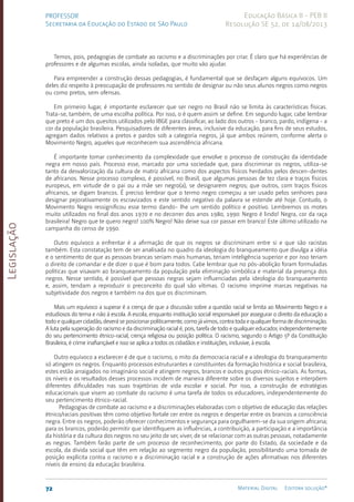 Legislação
72 Material Digital Editora solução®
PROFESSOR
Secretaria da Educação do Estado de São Paulo
Educação Básica II - PEB II
Resolução SE 52, de 14/08/2013
Temos, pois, pedagogias de combate ao racismo e a discriminações por criar. É claro que há experiências de
professores e de algumas escolas, ainda isoladas, que muito vão ajudar.
Para empreender a construção dessas pedagogias, é fundamental que se desfaçam alguns equívocos. Um
deles diz respeito à preocupação de professores no sentido de designar ou não seus alunos negros como negros
ou como pretos, sem ofensas.
Em primeiro lugar, é importante esclarecer que ser negro no Brasil não se limita às características físicas.
Trata-se, também, de uma escolha política. Por isso, o é quem assim se define. Em segundo lugar, cabe lembrar
que preto é um dos quesitos utilizados pelo IBGE para classificar, ao lado dos outros - branco, pardo, indígena - a
cor da população brasileira. Pesquisadores de diferentes áreas, inclusive da educação, para fins de seus estudos,
agregam dados relativos a pretos e pardos sob a categoria negros, já que ambos reúnem, conforme alerta o
Movimento Negro, aqueles que reconhecem sua ascendência africana.
É importante tomar conhecimento da complexidade que envolve o processo de construção da identidade
negra em nosso país. Processo esse, marcado por uma sociedade que, para discriminar os negros, utiliza-se
tanto da desvalorização da cultura de matriz africana como dos aspectos físicos herdados pelos descen-dentes
de africanos. Nesse processo complexo, é possível, no Brasil, que algumas pessoas de tez clara e traços físicos
europeus, em virtude de o pai ou a mãe ser negro(a), se designarem negros; que outros, com traços físicos
africanos, se digam brancos. É preciso lembrar que o termo negro começou a ser usado pelos senhores para
designar pejorativamente os escravizados e este sentido negativo da palavra se estende até hoje. Contudo, o
Movimento Negro ressignificou esse termo dando- lhe um sentido político e positivo. Lembremos os motes
muito utilizados no final dos anos 1970 e no decorrer dos anos 1980, 1990: Negro é lindo! Negra, cor da raça
brasileira! Negro que te quero negro! 100% Negro! Não deixe sua cor passar em branco! Este último utilizado na
campanha do censo de 1990.
Outro equívoco a enfrentar é a afirmação de que os negros se discriminam entre si e que são racistas
também. Esta constatação tem de ser analisada no quadro da ideologia do branqueamento que divulga a idéia
e o sentimento de que as pessoas brancas seriam mais humanas, teriam inteligência superior e por isso teriam
o direito de comandar e de dizer o que é bom para todos. Cabe lembrar que no pós-abolição foram formuladas
políticas que visavam ao branqueamento da população pela eliminação simbólica e material da presença dos
negros. Nesse sentido, é possível que pessoas negras sejam influenciadas pela ideologia do branqueamento
e, assim, tendam a reproduzir o preconceito do qual são vítimas. O racismo imprime marcas negativas na
subjetividade dos negros e também na dos que os discriminam.
Mais um equívoco a superar é a crença de que a discussão sobre a questão racial se limita ao Movimento Negro e a
estudiosos do tema e não à escola. A escola, enquanto instituição social responsável por assegurar o direito da educação a
todoequalquercidadão,deveráseposicionarpoliticamente,comojávimos,contratodaequalquerformadediscriminação.
A luta pela superação do racismo e da discriminação racial é, pois, tarefa de todo e qualquer educador, independentemente
do seu pertencimento étnico-racial, crença religiosa ou posição política. O racismo, segundo o Artigo 5º da Constituição
Brasileira, é crime inafiançável e isso se aplica a todos os cidadãos e instituições, inclusive, à escola.
Outro equívoco a esclarecer é de que o racismo, o mito da democracia racial e a ideologia do branqueamento
só atingem os negros. Enquanto processos estruturantes e constituintes da formação histórica e social brasileira,
estes estão arraigados no imaginário social e atingem negros, brancos e outros grupos étnico-raciais. As formas,
os níveis e os resultados desses processos incidem de maneira diferente sobre os diversos sujeitos e interpõem
diferentes dificuldades nas suas trajetórias de vida escolar e social. Por isso, a construção de estratégias
educacionais que visem ao combate do racismo é uma tarefa de todos os educadores, independentemente do
seu pertencimento étnico-racial.
Pedagogias de combate ao racismo e a discriminações elaboradas com o objetivo de educação das relações
étnico/raciais positivas têm como objetivo fortale cer entre os negros e despertar entre os brancos a consciência
negra. Entre os negros, poderão oferecer conhecimentos e segurança para orgulharem-se da sua origem africana;
para os brancos, poderão permitir que identifiquem as influências, a contribuição, a participação e a importância
da história e da cultura dos negros no seu jeito de ser, viver, de se relacionar com as outras pessoas, notadamente
as negras. Também farão parte de um processo de reconhecimento, por parte do Estado, da sociedade e da
escola, da dívida social que têm em relação ao segmento negro da população, possibilitando uma tomada de
posição explícita contra o racismo e a discriminação racial e a construção de ações afirmativas nos diferentes
níveis de ensino da educação brasileira.
 