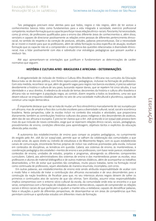Legislação
73
Material Digital Editora solução®
PROFESSOR
Secretaria da Educação do Estado de São Paulo
Educação Básica II - PEB II
Resolução SE 52, de 14/08/2013
Tais pedagogias precisam estar atentas para que todos, negros e não negros, além de ter acesso a
conhecimentos básicos tidos como fundamentais para a vida integrada à sociedade, exercício profissional
competente,recebamformaçãoqueoscapaciteparaforjarnovasrelaçõesétnico-raciais.Paratanto,hánecessidade,
como já vimos, de professores qualificados para o ensino das diferente áreas de conhecimentos e, além disso,
sensíveis e capazes de direcionar positivamente as relações entre pessoas de diferentes pertencimento étnico-
racial, no sentido do respeito e da correção de posturas, atitudes, palavras preconceituosas. Daí a necessidade
de se insistir e investir para que os professores, além de sólida formação na área específica de atuação, recebam
formação que os capacite não só a compreender a importância das questões relacionadas à diversidade étnico-
racial, mas a lidar positivamente com elas e sobretudo criar estratégias pedagógicas que possam auxiliar a
reeducá- las.
Até aqui apresentaram-se orientações que justificam e fundamentam as determinações de caráter
normativo que seguem.
História e Cultura Afro -Brasileira e Africana - Determinações
A obrigatoriedade de inclusão de História e Cultura Afro-Brasileira e Africana nos currículos da Educação
Básica trata-se de decisão política, com fortes repercussões pedagógicas, inclusive na formação de professores.
Com esta medida, reconhece-se que, além de garantir vagas para negros nos bancos escolares, é preciso valorizar
devidamente a história e cultura de seu povo, buscando reparar danos, que se repetem há cinco séculos, à sua
identidade e a seus direitos. A relevância do estudo de temas decorrentes da história e cultura afro-brasileira e
africana não se restringem à população negra, ao contrári, dizem respeito a todos os brasileiros, uma vez que
devem educar-se enquanto cidadãos atuantes no seio de uma sociedade multicultural e pluriétnica, capazes de
construir uma nação democrática.
É importante destacar que não se trata de mudar um foco etnocêntrico marcadamente de raiz européia por
um africano, mas de ampliar o foco dos currículos escolares para a diversidade cultural, racial, social e econômica
brasileira. Nesta perspectiva, cabe às escolas incluir no contexto dos estudos e atividades, que proporciona
diariamente, também as contribuições histórico-culturais dos povos indígenas e dos descendentes de asiáticos,
além das de raiz africana e européia. É preciso ter clareza que o Art. 26A acrescido à Lei 9394/1996 provoca bem
mais do que inclusão de novos conteúdos, exige que se repensem relações étnico-raciais, sociais, pedagógicas,
procedimentos de ensino, condições oferecidas para aprendizagem, objetivos tácitos e explícitos da educação
oferecida pelas escolas.
A autonomia dos estabelecimentos de ensino para compor os projetos pedagógicos, no cumprimento
do exigido pelo Art. 26A da Lei 9394/1996, permite que se valham da colaboração das comunidades a que
a escola serve, do apoio direto ou indireto de estudiosos e do Movimento Negro, com os quais estabelecerão
canais de comunicação, encontrarão formas próprias de incluir nas vivências promovidas pela escola, inclusive
em conteúdos de disciplinas, as temáticas em questão. Caberá, aos sistemas de ensino, às mantenedoras, à
coordenação pedagógica dos estabeleci-mentos de ensino e aos professores, com base neste parecer, estabelecer
conteúdos de ensino, unidades de estudos, projetos e programas, abrangendo os diferentes componentes
curriculares. Caberá, aos administradores dos sistemas de ensino e das mantenedoras prover as escolas, seus
professores e alunos de material bibliográfico e de outros materiais didáticos, além de acompanhar os trabalhos
desenvolvidos, a fim de evitar que questões tão complexas, muito pouco tratadas, tanto na formação inicial
como continuada de professores, sejam abordadas de maneira resumida, incompleta, com erros.
Em outras palavras, aos estabelecimentos de ensino está sendo atribuída responsabilidade de acabar com
o modo falso e reduzido de tratar a contribuição dos africanos escravizados e de seus descendentes para a
construção da nação brasileira; de fiscalizar para que, no seu interior,os alunos negros deixem de sofrer os
primeiros e continuados atos de racismo de que são vítimas. Sem dúvidas, assumir estas responsabilidades
implica compromisso com o entorno sócio-cultural da escola, da comunidade onde esta se encontra e a que
serve, compromisso com a formação de cidadãos atuantes e democráticos, capazes de compreender as relações
sociais e étnico-raciais­de que participam e ajudam a manter e/ou a reelaborar, capazes de decodificar palavras,
fatos e situações a partir de diferentes perspectivas, de desempenhar-se em áreas de competências que lhes
permitam continuar e aprofundar estudos em diferentes níveis de formação.
 