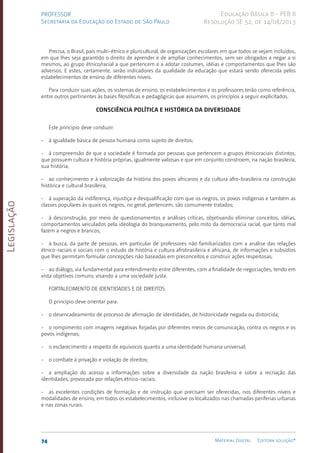 Legislação
74 Material Digital Editora solução®
PROFESSOR
Secretaria da Educação do Estado de São Paulo
Educação Básica II - PEB II
Resolução SE 52, de 14/08/2013
Precisa, o Brasil, país multi-étnico e pluricultural, de organizações escolares em que todos se vejam incluídos,
em que lhes seja garantido o direito de aprender e de ampliar conhecimentos, sem ser obrigados a negar a si
mesmos, ao grupo étnico/racial a que pertencem e a adotar costumes, idéias e comportamentos que lhes são
adversos. E estes, certamente, serão indicadores da qualidade da educação que estará sendo oferecida pelos
estabelecimentos de ensino de diferentes níveis.
Para conduzir suas ações, os sistemas de ensino, os estabelecimentos e os professores terão como referência,
entre outros pertinentes às bases filosóficas e pedagógicas que assumem, os princípios a seguir explicitados.
CONSCIÊNCIA POLÍTICA E HISTÓRICA DA DIVERSIDADE
Este princípio deve conduzir:
- à igualdade básica de pessoa humana como sujeito de direitos;
- à compreensão de que a sociedade é formada por pessoas que pertencem a grupos étnicoraciais distintos,
que possuem cultura e história próprias, igualmente valiosas e que em conjunto constroem, na nação brasileira,
sua história;
- ao conhecimento e à valorização da história dos povos africanos e da cultura afro-brasileira na construção
histórica e cultural brasileira;
- à superação da indiferença, injustiça e desqualificação com que os negros, os povos indígenas e também as
classes populares às quais os negros, no geral, pertencem, são comumente tratados;
- à desconstrução, por meio de questionamentos e análises críticas, objetivando eliminar conceitos, idéias,
comportamentos veiculados pela ideologia do branqueamento, pelo mito da democracia racial, que tanto mal
fazem a negros e brancos;
- à busca, da parte de pessoas, em particular de professores não familiarizados com a análise das relações
étnico-raciais e sociais com o estudo de história e cultura afrobrasileira e africana, de informações e subsídios
que lhes permitam formular concepções não baseadas em preconceitos e construir ações respeitosas;
- ao diálogo, via fundamental para entendimento entre diferentes, com a finalidade de negociações, tendo em
vista objetivos comuns; visando a uma sociedade justa.
FORTALECIMENTO DE IDENTIDADES E DE DIREITOS
O princípio deve orientar para:
- o desencadeamento de processo de afirmação de identidades, de historicidade negada ou distorcida;
- o rompimento com imagens negativas forjadas por diferentes meios de comunicação, contra os negros e os
povos indígenas;
- o esclarecimento a respeito de equívocos quanto a uma identidade humana universal;
- o combate à privação e violação de direitos;
- a ampliação do acesso a informações sobre a diversidade da nação brasileira e sobre a recriação das
identidades, provocada por relações étnico-raciais.
- as excelentes condições de formação e de instrução que precisam ser oferecidas, nos diferentes níveis e
modalidades de ensino, em todos os estabelecimentos, inclusive os localizados nas chamadas periferias urbanas
e nas zonas rurais.
 