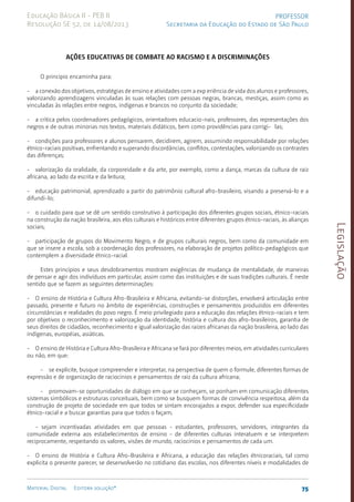 Legislação
75
Material Digital Editora solução®
PROFESSOR
Secretaria da Educação do Estado de São Paulo
Educação Básica II - PEB II
Resolução SE 52, de 14/08/2013
AÇÕES EDUCATIVAS DE COMBATE AO RACISMO E A DISCRIMINAÇÕES
O princípio encaminha para:
- a conexão dos objetivos, estratégias de ensino e atividades com a exp eriência de vida dos alunos e professores,
valorizando aprendizagens vinculadas às suas relações com pessoas negras, brancas, mestiças, assim como as
vinculadas às relações entre negros, indígenas e brancos no conjunto da sociedade;
- a crítica pelos coordenadores pedagógicos, orientadores educacio-nais, professores, das representações dos
negros e de outras minorias nos textos, materiais didáticos, bem como providências para corrigi- las;
- condições para professores e alunos pensarem, decidirem, agirem, assumindo responsabilidade por relações
étnico-raciais positivas, enfrentando e superando discordâncias, conflitos, contestações, valorizando os contrastes
das diferenças;
- valorização da oralidade, da corporeidade e da arte, por exemplo, como a dança, marcas da cultura de raiz
africana, ao lado da escrita e da leitura;
- educação patrimonial, aprendizado a partir do patrimônio cultural afro-brasileiro, visando a preservá-lo e a
difundi-lo;
- o cuidado para que se dê um sentido construtivo à participação dos diferentes grupos sociais, étni­
co-raciais
na construção da nação brasileira, aos elos culturais e históricos entre diferentes grupos étnico-raciais, às alianças
sociais;
- participação de grupos do Movimento Negro, e de grupos culturais negros, bem como da comunidade em
que se insere a escola, sob a coordenação dos professores, na elaboração de projetos político-pedagógicos que
contemplem a diversidade étnico-racial.
Estes princípios e seus desdobramentos mostram exigências de mudança de mentalidade, de maneiras
de pensar e agir dos indivíduos em particular, assim como das instituições e de suas tradições culturais. É neste
sentido que se fazem as seguintes determinações:
- O ensino de História e Cultura Afro-Brasileira e Africana, evitando-se distorções, envolverá articulação entre
passado, presente e futuro no âmbito de experiências, construções e pensamentos produzidos em diferentes
circunstâncias e realidades do povo negro. É meio privilegiado para a educação das relações étni­
co-raciais e tem
por objetivos o reconhecimento e valorização da identidade, história e cultura dos afro-brasileiros, garantia de
seus direitos de cidadãos, reconhecimento e igual valorização das raízes africanas da nação brasileira, ao lado das
indígenas, européias, asiáticas.
- O ensino de História e Cultura Afro-Brasileira e Africana se fará por diferentes meios, em atividades curriculares
ou não, em que:
- se explicite, busque compreender e interpretar, na perspectiva de quem o formule, diferentes formas de
expressão e de organização de raciocínios e pensamentos de raiz da cultura africana;
- promovam-se opor­
tunidades de diálogo em que se conheçam, se ponham em comunicação diferentes
sistemas simbólicos e estruturas conceituais, bem como se busquem formas de convivência respeitosa, além da
construção de projeto de sociedade em que todos se sintam encorajados a expor, defender sua especificidade
étni­
co-racial e a buscar garantias para que todos o façam;
- sejam incentivadas atividades em que pessoas - estudantes, professores, servidores, integrantes da
comunidade externa aos estabelecimentos de ensino - de diferentes culturas interatuem e se interpretem
reciprocamente, respeitando os valores, vi­
sões de mundo, ra­
cio­
cínios e pensamentos de cada um.
- O ensino de História e Cultura Afro-Brasileira e Africana, a educação das relações étnicoraciais, tal como
explicita o presente parecer, se desenvolverão no cotidiano das escolas, nos diferentes níveis e modalidades de
 