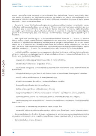 Legislação
76 Material Digital Editora solução®
PROFESSOR
Secretaria da Educação do Estado de São Paulo
Educação Básica II - PEB II
Resolução SE 52, de 14/08/2013
ensino, como conteúdo de disciplinas(23), particularmente, Educação Artística, Literatura e História do Brasil,
sem prejuízo das demais24, em atividades curriculares ou não, trabalhos em salas de aula, nos laboratórios de
ciências e de informática, na utilização de sala de leitura, biblioteca, brinquedoteca, áreas de recreação, quadra
de esportes e outros ambientes escolares.
- O ensino de História Afro-Brasileira abrangerá, entre outros conteúdos, iniciativas e organizações negras,
incluindo a história dos quilombos, a começar pelo de Palmares, e de remanescentes de quilombos, que têm
contribuído para o desenvolvimento de comunidades, bairros, localidades, municípios, regiões (Exemplos:
associações negras recreativas, culturais, educativas, artísticas, de assistência, de pesquisa, irmandades religiosas,
grupos do Movimento Negro). Será dado destaque a acontecimentos e realizações próprios de cada região e
localidade.
- Datas significativas para cada região e localidade serão devidamente assinaladas. O 13 de maio, Dia Nacional
de Luta contra o Racismo, será tratado como o dia de denúncia das repercussões das políticas de eliminação física
e simbólica da população afro-brasilei­
ra no pós-abolição, e de divulgação dos significados da Lei áurea para os
negros. No 20 de novembro será celebrado o Dia Nacional da Consciência Negra, entendendo-se consciência
negra nos termos explicitados anteriormente neste parecer. Entre outras datas de significado histórico e político
deverá ser assinalado o 21 de março, Dia Internacional de Luta pela Eliminação da Discriminação Racial.
- Em História da África, tratada em perspectiva positiva, não só de denúncia da miséria e discriminações que
atingem o continente, nos tópicos pertinentes se fará articuladamente com a história dos afrodescendentes no
Brasil e serão abordados temas relativos:
- ao papel dos anciãos e dos griots como guardiãos da memória histórica;
- à história da ancestralidade e religiosidade africana;
- aos núbios e aos egípcios, como civilizações que contribuíram decisivamente para o desenvolvimento da
humanidade;
- às civilizações e organizações políticas pré-coloniai­
s, como os reinos do Mali, do Congo e do Zimbabwe;
- ao trá­
fico e à es­
cra­
vidão do ponto de vista dos escravizados;
- ao papel dos europeus, dos asiáticos e também de africanos no trá­
fico;
- à ocu­
pação colonial na perspectiva dos africanos;
- às lutas pela in­
depen­
dência po­
lítica dos pa­
íses africanos;
- às ações em prol da união africana em nossos dias, bem como o papel da União Africana, para tanto;
- às relações entre as culturas e as histórias dos povos do continente africano e os da diás­
pora;
- à for­
mação compulsória da diás­
pora, vida e exis­
tência cultural e histórica dos africanos e seus descendentes
fora da África;
- à diversidade da diás­
pora, hoje, nas Américas, Caribe, Europa, Ásia;
- aos acordos po­
líticos, eco­
nômi­
cos, educacionais e culturais entre África, Brasil e outros pa­
íses da diás­
pora.
- O ensino de Cultura Afro-Brasileira destacará o jeito próprio de ser, viver e pensar manifestado tanto no dia a
dia, quanto em celebrações como congadas, moçambiques, ensaios, maracatus, rodas de samba, entre outras
- O ensino de Cultura Africana abrangerá:
 