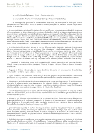 Legislação
77
Material Digital Editora solução®
PROFESSOR
Secretaria da Educação do Estado de São Paulo
Educação Básica II - PEB II
Resolução SE 52, de 14/08/2013
- as contribuições do Egito para a ciência e filosofia ocidentais;
- as universidades africanas Tambkotu, Gao, Djene que floresciam no século XVI;
- as tecnologias de agricultura, de beneficiamento de cultivos, de mineração e de edificações trazidas
pelos escravizados, bem como a produção científica, artística (artes plásticas, literatura, música, dança, teatro)
política, na atualidade .
- O ensino de História e de Cultura Afro-Brasileira, far-se-á por diferentes meios, inclusive, a realização de projetos de
diferentes naturezas, no decorrer do ano letivo, com vistas à divulgação e estudo da participação dos africanos e de seus
descendentes em episódios da história do Brasil, na construção econômica, social e cultural da nação, destacando-se a
atuação de negros em diferentes áreas do conhecimento, de atuação profissional, de criação tecnológica e artística, de
luta social (tais como:Zumbi, Luiza Nahim, Aleijadinho, Padre Maurício, Luiz Gama, Cruz e Souza, João Cândido, André
Rebouças, Teodoro Sampaio, José Correia Leite, Solano Trindade, Antonieta de Barros, Edison Carneiro, Lélia Gonzáles,
Beatriz Nascimento, Milton Santos, Guerreiro Ramos, Clóvis Moura, Abdias do Nascimento, Henrique Antunes Cunha,
Tereza Santos, Emmanuel Araújo, Cuti, Alzira Rufino, Inaicyra Falcão dos Santos, entre outros).
- O ensino de História e Cultura Africana se fará por diferentes meios, inclusive a realização de projetos de
diferente natureza, no decorrer do ano letivo, com vistas à divulgação e estudo da participação dos africanos e
de seus descendentes na diáspora, em episódios da história mundial, na construção econômica, social e cultural
das nações do continente africano e da diáspora, destacando-se a atuação de negros em diferentes áreas do
conhecimento, de atuação profissional, de criação tecnológica e artística, de luta social (entre outros: rainha
Nzinga, Toussaint-Louverture, Martin Luther King, Malcon X, Marcus Garvey, Aimé Cesaire, Léopold Senghor,
Mariama Bâ, Amílcar Cabral, Cheik Anta Diop, Steve Biko, Nelson Mandela, Aminata Traoré, Christiane Taubira).
Para tanto, os sistemas de ensino e os estabelecimentos de Educação Básica, nos níveis de Educação
Infantil, Educação Fundamental, Educação Média, Educação de Jovens e Adultos, Educação Superior, precisarão
providenciar:
- Registro da história não contada dos negros brasileiros, tais como em remanescentes de quilombos,
comunidades e territórios negros urbanos e rurais.
- Apoio sistemático aos professores para elaboração de planos, projetos, seleção de conteúdos e métodos de
ensino, cujo foco seja História e Cultura Afro-Brasileira e Africana e a Educação das Relações Étnico-Raciais.
- Mapeamento e divulgação de experiências pedagógicas de escolas, estabelecimentos de ensino superior,
secretarias de educação, assim como levantamento das principais dúvidas e dificuldades dos professores em
relação ao trabalho com a questão racial na escola e encaminhamento de medidas para resolvê-las, feitos pela
administração dos sistemas de ensino e por Núcleos de Estudos Afro-Brasileiro­
s.
- Articulação entre os sistemas de ensino, estabelecimentos de ensino superior, centros de pesquisa, Núcleos
de Estudos Afro-Brasileiros, escolas, comunidade e movimentos sociais, visando à formação de professores para
a diversidade étnico/racial.
- Instalação, nos diferentes sistemas de ensino, de grupo de trabalho para discutir e coordenar planejamento
e execução da formação de professores para atender ao disposto neste parecer quanto à Educação das Relações
Étnico-Raciais e ao determinado nos Art. 26 e 26A da Lei 9394/1996, com o apoio do Sistema Nacional de
Formação Continuada e Certificação de Professores do MEC.
- profissionais da educação, de análises das relações sociais e raciais no Brasil; de conceitos e de suas bases
teóricas, tais como racismo, discriminações, intolerância, preconceito, estereótipo, raça, etnia, cultura, classe
social, diversidade, diferença, multiculturalismo; de práticas pedagógicas, de materiais e de textos didáticos, na
perspectiva da reeducação das relações étnico-raciais e do ensino e aprendizagem da História e cultura dos Afro-
brasileiros e dos Africanos.
- Inclusão de discussão da questão racial como parte integrante da matriz curricular, tanto dos cursos de licenciatura
para Educação Infantil, os anos iniciais e finais da Educação Fundamental, Educação Média, Educação de Jovens e
Adultos, como de processos de formação continuada de professores, inclusive de docentes no ensino superior.
 