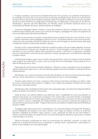 Legislação
78 Material Digital Editora solução®
PROFESSOR
Secretaria da Educação do Estado de São Paulo
Educação Básica II - PEB II
Resolução SE 52, de 14/08/2013
- Inclusão, respeitada a autonomia dos estabelecimentos do Ensino Superior, nos conteúdos de disciplinas e
em atividades curriculares dos cursos que ministra, de Educação das Relações Étnico-Raciais, de conhecimentos
de matriz africana e/ou que dizem respeito à população negra. Por exemplo: em Medicina, entre outras questões,
estudo da anemia falciforme, da problemática da pressão alta; em Matemática, contribuições de raiz africana,
identificadas e descritas pela Etno-Matemática; em Filosofia, estudo da filosofia tradicional africana e de
contribuições de filósofos africanos e afrodescendentes da atualidade.
- Inclusão de bibliografia relativa à história e cultura afro-brasileira e africana às relações étnico-raciais, aos
problemas desencadeados pelo racismo e por outras discriminações, à pedagogia anti-racista nos programas de
concursos públicos para admissão de professores.
- Inclusão, em documentos normativos e de planejamento dos estabelecimentos de ensino de todos os níveis
- estatutos, regimentos, planos pedagógicos, planos de ensino - de objetivos explícitos, assim como de procedi-
mentos para sua consecução, visando ao combate do racismo, a discriminações, ao reconhecimento, valorização
e respeito das histórias e culturas afro-brasilei­
ra e africana.
- Previsão, nos fins, responsabilidades e tarefas dos conselhos escolares e de outros órgão colegiados, do exame
e encaminhamento de solução para situações de racismo e de discriminações, buscando-se criar situações
educativas em que as vítimas recebam apoio requerido para superar o sofrimento e os agressores, orientação
para que compreendam a dimensão do que praticaram e ambos, educação para o reconhecimento, valorização
e respeito mútuos.
- Inclusão de personagens negros, assim como de outros grupos étnico-raciais, em cartazes e outras ilustrações
sobre qualquer tema abordado na escola, a não ser quando tratar de manifestações culturais próprias de um
determinado grupo étnico-racial.
- Organização de centros de documentação, bibliotecas, midiotecas, museus, exposições em que se divulguem
valores, pensamentos, jeitos de ser e viver dos diferentes grupos étnicoraciais brasileiros, particularmente dos
afrodescendentes.
- Identificação, com o apoio dos Núcleos de Estudos Afro-Brasileiros, de fontes de conhecimentos de origem
africana, a fim de selecionarem-se conteúdos e procedimentos de ensino e de aprendizagens.
- Incentivo, pelos sistemas de ensino, a pesquisas sobre processos educativos orientados por valores, visões
de mundo, conhecimentos afro-brasileiros e indígenas, com o objetivo de ampliação e fortalecimento de bases
teóricas para a educação brasileira.
- Identificação, coleta, compilação de informações sobre a população negra, com vistas à formulação de políticas
públicas de Estado, comunitárias e institucionais.
- Edição de livros e de materiais didáticos, para diferentes níveis e modalidades de ensino, que atendam ao
disposto neste parecer, em cumprimento ao disposto no Art. 26A da LDB, e para tanto abordem a pluralidade
cultural e a diversidade étnico-racial da nação brasileira, corrijam distorções e equívocos em obras já publicadas
sobre a história, a cultura, a identidade dos afrodescendentes, sob o incentivo e supervisão dos programas de
difusão de livros educacionais do MEC - Programa Nacional do Livro Didático e Programa Nacional de Bibliotecas
Escolares ( PNBE).
- Divulgação, pelos sistemas de ensino e mantenedoras, com o apoio dos Núcleos de Estudos Afro-Brasileiros,
de uma bibliografia afro-brasileira e de outros materiais como mapas da diáspora, da África, de quilombos
brasileiros, fotografias de territórios negros urbanos e rurais, reprodução de obras de arte afro-brasileira e
africana a serem distribuídos nas escolas da rede, com vistas à formação de professores e alunos para o combate
à discriminação e ao racismo.
- Oferta de Educação Fundamental em áreas de remanescentes de quilombos, contando as escolas com
professores e pessoal administrativo que se disponham a conhecer física e culturalmente a comunidade e a
formar-se para trabalhar com suas especificidades.
 