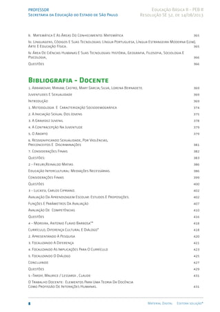 PROFESSOR
Secretaria da Educação do Estado de São Paulo
8 Material Digital Editora solução®
Educação Básica II - PEB II
Resolução SE 52, de 14/08/2013
Ii. Matemática E As Áreas Do Conhecimento: Matemática 365
Iii. Linguagens, Códigos E Suas Tecnologias: Língua Portuguesa, Língua Estrangeira Moderna (Lem),
Arte E Educação Física. 365
Iv. Área De Ciências Humanas E Suas Tecnologias: História, Geografia, Filosofia, Sociologia E
Psicologia, 366
Questões 366
Bibliografia - Docente
1. Abramovay, Miriam; Castro, Mary Garcia; Silva, Lorena Bernadete. 369
Juventudes E Sexualidade 369
Introdução 369
1. Metodologia E Caracterização Sociodemográfica 374
2. A Iniciação Sexual Dos Jovens 375
3. A Gravidez Juvenil 378
4. A Contracepção Na Juventude 379
5. O Aborto 379
6. Ressignificando Sexualidade, Por Violências,
Preconceitos E Discriminações 381
7. Considerações Finais 382
Questões: 383
2 - Freuri,Reinaldo Matias 386
Educação Intercultural: Mediações Necessárias. 386
Considerações Finais 399
Questões 400
3 - Luckesi, Carlos Cipriano. 402
Avaliação Da Aprendizagem Escolar: Estudos E Proposições. 	 402
Funções E Parâmetros Da Avaliação 407
Avaliação De Competências 410
Questões 416
4 - Moreira, Antonio Flavio Barbosa** 418
Currículo, Diferença Cultural E Diálogo* 418
2. Apresentando A Pesquisa 420
3. Focalizando A Diferença 421
4. Focalizando As Implicações Para O Currículo 423
5. Focalizando O Diálogo 425
Concluindo 427
Questões 429
5 -Tardif, Maurice / Lessardi , Claude 431
O Trabalho Docente: Elementos Para Uma Teoria Da Docência
Como Profissão De Interações Humanas. 431
 