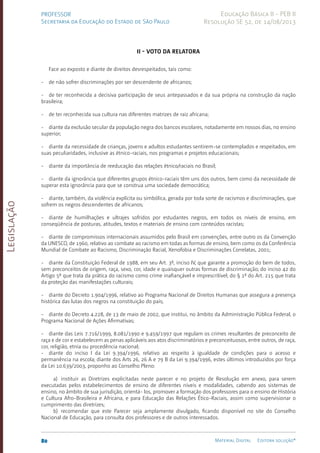 Legislação
80 Material Digital Editora solução®
PROFESSOR
Secretaria da Educação do Estado de São Paulo
Educação Básica II - PEB II
Resolução SE 52, de 14/08/2013
II - VOTO DA RELATORA
Face ao exposto e diante de direitos desrespeitados, tais como:
- de não sofrer discriminações por ser descendente de africanos;
- de ter reconhecida a decisiva participação de seus antepassados e da sua própria na construção da nação
brasileira;
- de ter reconhecida sua cultura nas diferentes matrizes de raiz africana;
- diante da exclusão secular da população negra dos bancos escolares, notadamente em nossos dias, no ensino
superior;
- diante da necessidade de crianças, jovens e adultos estudantes sentirem-se contemplados e respeitados, em
suas peculiaridades, inclusive as étnico-raciais, nos programas e projetos educacionais;
- diante da importância de reeducação das relações étnico/raciais no Brasil;
- diante da ignorância que diferentes grupos étnico-raciais têm uns dos outros, bem como da necessidade de
superar esta ignorância para que se construa uma sociedade democrática;
- diante, também, da violência explícita ou simbólica, gerada por toda sorte de racismos e discriminações, que
sofrem os negros descendentes de africanos;
- diante de humilhações e ultrajes sofridos por estudantes negros, em todos os níveis de ensino, em
conseqüência de posturas, atitudes, textos e materiais de ensino com conteúdos racistas;
- diante de compromissos internacionais assumidos pelo Brasil em convenções, entre outro os da Convenção
da UNESCO, de 1960, relativo ao combate ao racismo em todas as formas de ensino, bem como os da Conferência
Mundial de Combate ao Racismo, Discriminação Racial, Xenofobia e Discriminações Correlatas, 2001;
- diante da Constituição Federal de 1988, em seu Art. 3º, inciso IV, que garante a promoção do bem de todos,
sem preconceitos de origem, raça, sexo, cor, idade e quaisquer outras formas de discriminação; do inciso 42 do
Artigo 5º que trata da prática do racismo como crime inafiançável e imprescritível; do § 1º do Art. 215 que trata
da proteção das manifestações culturais;
- diante do Decreto 1.904/1996, relativo ao Programa Nacional de Direitos Humanas que assegura a presença
histórica das lutas dos negros na constituição do país;
- diante do Decreto 4.228, de 13 de maio de 2002, que institui, no âmbito da Administração Pública Federal, o
Programa Nacional de Ações Afirmativas;
- diante das Leis 7.716/1999, 8.081/1990 e 9.459/1997 que regulam os crimes resultantes de preconceito de
raça e de cor e estabelecem as penas aplicáveis aos atos discriminatórios e preconceituosos, entre outros, de raça,
cor, religião, etnia ou procedência nacional;
- diante do inciso I da Lei 9.394/1996, relativo ao respeito à igualdade de condições para o acesso e
permanência na escola; diante dos Arts 26, 26 A e 79 B da Lei 9.394/1996, estes últimos introduzidos por força
da Lei 10.639/2003, proponho ao Conselho Pleno:
a) instituir as Diretrizes explicitadas neste parecer e no projeto de Resolução em anexo, para serem
executadas pelos estabelecimentos de ensino de diferentes níveis e modalidades, cabendo aos sistemas de
ensino, no âmbito de sua jurisdição, orientá- los, promover a formação dos professores para o ensino de História
e Cultura­Afro-Brasileira e Africana, e para Educação das Relações Ético-Raciais, assim como supervisionar o
cumprimento das diretrizes;
b) recomendar que este Parecer seja amplamente divulgado, ficando disponível no site do Conselho
Nacional de Educação, para consulta dos professores e de outros interessados.
 