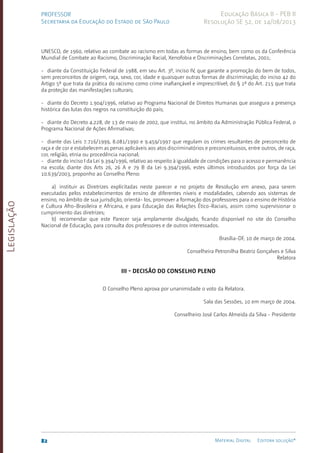 Legislação
82 Material Digital Editora solução®
PROFESSOR
Secretaria da Educação do Estado de São Paulo
Educação Básica II - PEB II
Resolução SE 52, de 14/08/2013
UNESCO, de 1960, relativo ao combate ao racismo em todas as formas de ensino, bem como os da Conferência
Mundial de Combate ao Racismo, Discriminação Racial, Xenofobia e Discriminações Correlatas, 2001;
- diante da Constituição Federal de 1988, em seu Art. 3º, inciso IV, que garante a promoção do bem de todos,
sem preconceitos de origem, raça, sexo, cor, idade e quaisquer outras formas de discriminação; do inciso 42 do
Artigo 5º que trata da prática do racismo como crime inafiançável e imprescritível; do § 1º do Art. 215 que trata
da proteção das manifestações culturais;
- diante do Decreto 1.904/1996, relativo ao Programa Nacional de Direitos Humanas que assegura a presença
histórica das lutas dos negros na constituição do país;
- diante do Decreto 4.228, de 13 de maio de 2002, que institui, no âmbito da Administração Pública Federal, o
Programa Nacional de Ações Afirmativas;
- diante das Leis 7.716/1999, 8.081/1990 e 9.459/1997 que regulam os crimes resultantes de preconceito de
raça e de cor e estabelecem as penas aplicáveis aos atos discriminatórios e preconceituosos, entre outros, de raça,
cor, religião, etnia ou procedência nacional;
- diante do inciso I da Lei 9.394/1996, relativo ao respeito à igualdade de condições para o acesso e permanência
na escola; diante dos Arts 26, 26 A e 79 B da Lei 9.394/1996, estes últimos introduzidos por força da Lei
10.639/2003, proponho ao Conselho Pleno:
a) instituir as Diretrizes explicitadas neste parecer e no projeto de Resolução em anexo, para serem
executadas pelos estabelecimentos de ensino de diferentes níveis e modalidades, cabendo aos sistemas de
ensino, no âmbito de sua jurisdição, orientá- los, promover a formação dos professores para o ensino de História
e Cultura­Afro-Brasileira e Africana, e para Educação das Relações Ético-Raciais, assim como supervisionar o
cumprimento das diretrizes;
b) recomendar que este Parecer seja amplamente divulgado, ficando disponível no site do Conselho
Nacional de Educação, para consulta dos professores e de outros interessados.
Brasília-DF, 10 de março de 2004.
Conselheira Petronilha Beatriz Gonçalves e Silva
Relatora
III - DECISÃO DO CONSELHO PLENO
O Conselho Pleno aprova por unanimidade o voto da Relatora.
Sala das Sessões, 10 em março de 2004.
Conselheiro José Carlos Almeida da Silva - Presidente
 
